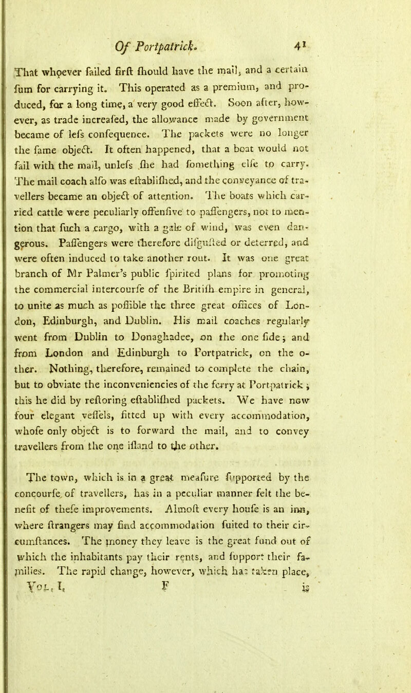 That whpever failed firft fliould have the mail, and a certain fum for carrying it. This operated as a premium, and pro- duced, for a long time, a very good elFecl. Soon after, how- ever, as trade increafed, the allowance made by government became of lefs confequence. The packets were no longer the fame objeft. It often happened, that a boat would not fail with the mall, unlefs ,flie had fomething tlfe to carry. The mail coach alfo was eftabliflied, and the conveyance of tra- vellers became an object of attention. The boats which car- ried cattle were peculiarly offenfive to paffengers, not to men- tion that fujch a cargo, with a gjk of wind, was ev-en dan- gerous. Paflengers were tlierefore difgulted or deterred, and were often induced to take another rout. It was one great branch of Mr Palmer's public fpirited plans for promoting the commercial intercourfe of the Britilh empire in general, to unite as much as poffible the three great offices of Lon- don, Edinburgh, and Dublin. His mail coaches regularly went from Dublin to Donaghadee, on the one fide; and from London and Edinburgh to Portpatrick, on the o- ther. Nothing, therefore, remained to complete the chain, but to obviate the inconvenicncies of the fci-ry at Portpatrick j this he did by reftoring eftabliflied packets. We have now four elegant veflels, fitted up with every accommodation, whofe only objeft is to forward the mail, and to convey travellers from the one ifland to tjie other. The town, which is in a great nteafure fi'pported by the concourfe, of travellers, has in a peculiar manner felt the be- nefit of thefe improvements. Almofl: every houfe is an inn, where ftrangers may find accommodation fuited to their cir-^- ctimftances. The jnoney they leave is the great fund out of which the inhabitants pay their rents, and lupport their fa- jnilies. The rapid change, however, which ha: fa!crr) place, YoL.L F is