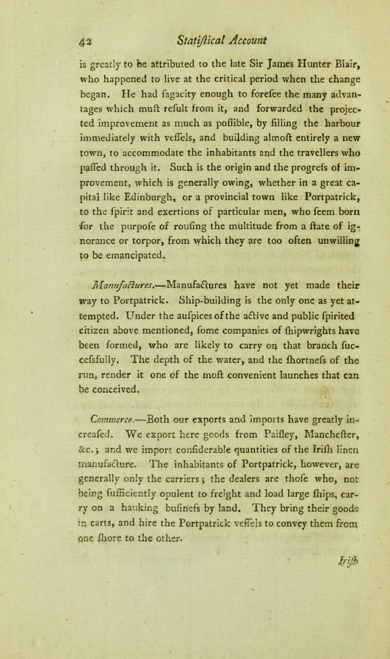 is greatly to be attributed to the late Sir James Hunter Blair, who happened to live at the critical period when the change began. He had fagacity enough to forefee the many advan- tages which muft refult from it, and forwarded the projec- ted improvement as much as poflible, by filling the harbour immediately with vefTels, and building almoft entirely a new towm, to accommodate the inhabitants and the travellers who pafled through it. Such is the origin and the progrels of im- provement> which is generally owing, whether in a great ca- pital like Edinburgh, or a provincial town like Portpatrick, to the fpirit and exertions of particular men, who feem born for the purpofe of roufing the multitude from a ftate of ig- norance or torpor, from \vhicb they are too often unwilling to be emancipated. Mauufaclures.—Manufactures have not yet made their way to Portpatrick. Ship-building is the only one as yet at- tempted. Under the aufpices of the active and public fpirited citizen above mentioned, fome companies of (hipwrights have been formed, who are likely to carry on that branch fuc- cefsfully. The depth of the water, and the fhortnefs of the run, render it one of the mofl: convenient launches that can be conceived. Commerce.—Both our experts and imports have greatly in- creafed. We export here goods froni Paifley, Manchefler, &c.; and we import confiderable quantities of the Irifli linen manufacture. The inhabitants of Portpatrick, however, are generally only the carriers; the dealers are thofe who, not being fuinciently opulent to freight and load large ftiips, car- ry on a hauking bufinef's by land. They bring their goods in carts, and hire the Portpatrick vefTcIs to convey them from one fliore to the other.