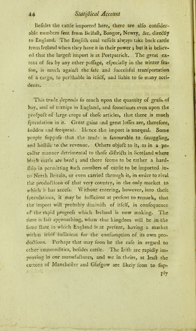 BeuJes the cattle imported here, there are alio confiJer- able numbers fent from Belfaft, Bangor, Newry, &c. diretSlly to England. The Engliih coal veffels always take back cattle troin Ireland when they have it in their power } but it is believ- ed that the largeft hnport is at Portpatrick. The great ex- tent of fea by any other paflage, efpecially in the winter fea- fon, is ra'iich againft the fafe and fuccefsful tranlportation ot a cargo, lo pcrKhable in itfclf, and liable to fo many acci- dents. This trade depends fo much upon the quantity of grafs, of hay, and of turnips in England, and fomctimes even upon the profipeft of large crops of thefe articles, that there is much fpeculation in it. Great gains and great loffes are, therefore, liiddfn and frequent. Iknce the import is unequal. Some people fuppofe that the trade is favourable to fmuggling, ami hoftik ro the revenue. Others objeft to it, as in a pe- culiar manner detrimental to thofe diftricfts in Scotland where bl^ck cattle are bred ; and there feems to be rather a hard- fliip ia permitfing foch numbers of cattle to be imported in- to- North Britain, or even carried through it, i-n order to rival the produflions 6f that very country, in the only market to which it has accds. Without entering, however, into thefc fpecufetions, it may be lufficient at prefent to remark, that the import will probably diminifh of itfelf, in confequence of the r'apid progrefs which Ireland is now making. The time is fa(> approachif>g, when that kijigdom v^ill be in ths fume Itatc in which England is at prefent, having a market within itfelf itifficieilt for the confumption of its own pro- duftions. Perhaps that may foon be the cafe in regard to other commodities, befides cattle. The Irifli arc rapidly im- proving rn our man-ufacftures, and we in theirs, at leaft the cottons of Manehefter and Glafgow are likely foon te> fup- ply