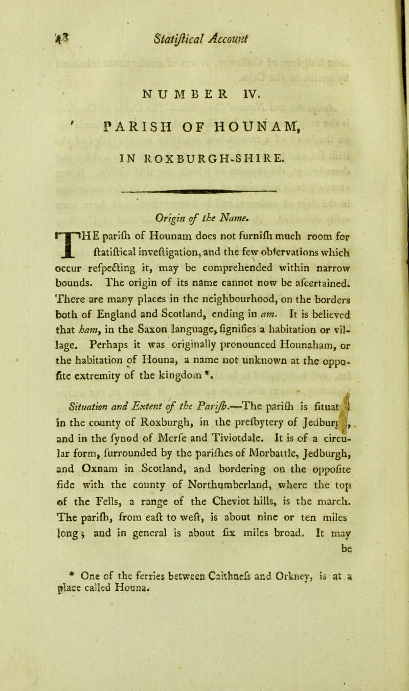 NUMBER IV. PARISH OF HOUNAM, IN ROXBURGH.SHIRE. Origin of the Name. TH E parifli of Hounam does not furnifli much room for ftatiftical inveftigation, and the few obfervations which occur refpc£ling it, may be comprehended within narrow bounds. The origin of its name cannot now be afcertained. There are many places in the neighbourhood, on the borders both of England and Scotland, ending in am. It is believed that ham, in the Saxon language, fignifies a habitation or vil- lage. Perhaps it was originally pronounced Hounaham, or the habitation of Houna, a name not unknown at the oppo- flic extremity of the kingdom *. H Situation and Extent of the Parifb.—The pariQi is fituat . -i in the county of Roxburgh, in the prefbytery of Jedburi j, and in the fynod of Merfe and Tiviotdale. It is of a circu- lar form, furrounded by the parifhcs of Morbattle, Jedburgh, and Oxnam in Scotland, and bordering on the oppofit^ fide with the county of Northumberland, where the top of the Fells, a range of the Cheviot hills, is the march. The parlfli, from eaft to weft, is about nine or ten miles Jong \ and in general is about fix miles broad. It may be * One of the ferries between Caithncfs and Orkney, is at a place called Houna.