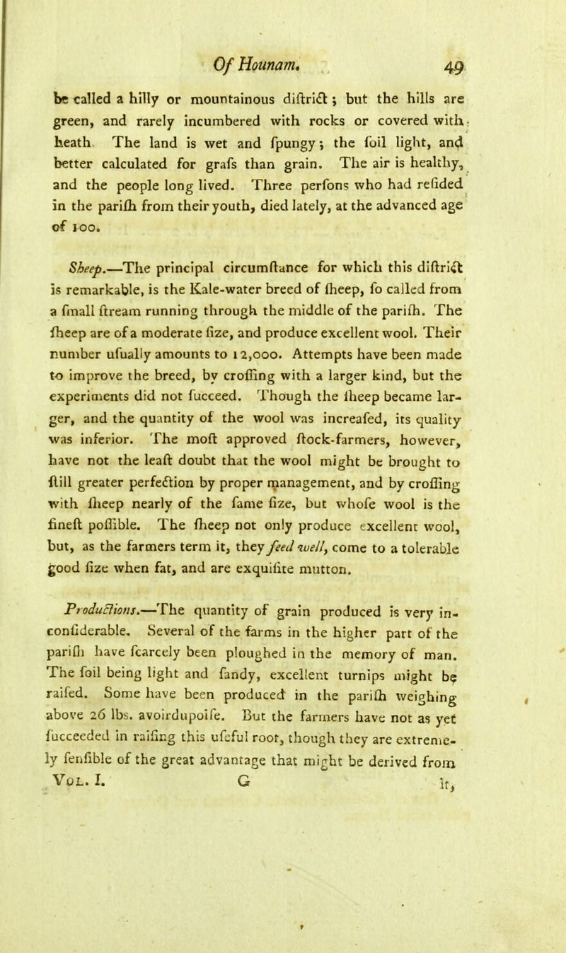 be called a hilly or mountainous cliftri£t; but the hills are green, and rarely incumbered with rocks or covered with: heath. The land is wet and fpungy, the foil light, and better calculated for grafs than grain. The air is healthy, and the people long lived. Three perfons who had refided in the parifh from their youth, died lately, at the advanced age of ICO. Sheep.—The principal circumftance for which this diftri^l is remarkable, is the Kale-water breed of Iheep, fo called from a fmall ftream running through the middle of the parifli. The fheep are of a moderate fize, and produce excellent wool. Their number ufually amounts to 12,000. Attempts have been made to improve the breed, by crolling with a larger kind, but the experiments did not fucceed. Though the Iheep became lar- ger, and the quantity of the wool was increafed, its quality was inferior. The moft approved ftock-farmers, however, have not the leaft doubt that the wool might be brought to Hill greater perfeftion by proper management, and by croffing with Iheep nearly of the fame fize, but whofe wool is the fineft poflible. The flieep not only produce excellent wool, but, as the farmers term it, they feed welly come to a tolerable good fize when fat, and are exquifite mutton. ProduElions.—The quantity of grain produced is very in- confiderable. Several of the farms in the higher part of the parifi) have fcarcely been ploughed in the memory of man. The foil being light and fandy, excellent turnips might b? raifed. Some have been produced in the parifli weighing above 26 lbs. avoirdnpoife. But the farmers have not as yef fucceeded in raifing this ufeful root, though they are extreme- ly fenfible of the great advantage that might be derived from Vol. I. G It,