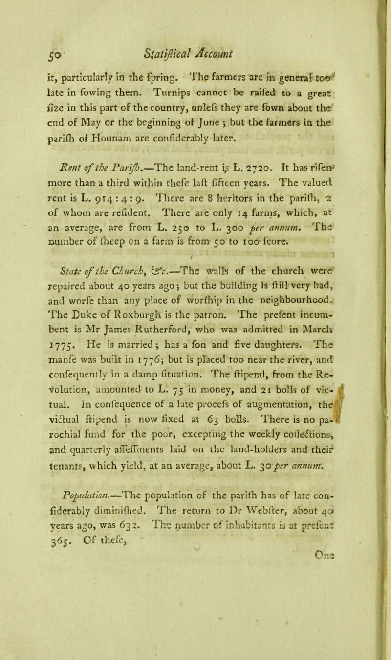 it, particularly In the fpring. The farmers are in general too* late in fowing them. Turnips cannct be railed to a great fize in this part of the country, unlefs they are fown about the end of May or the beginning of June ; but the farmers in the parlfh of Hounam are confiderably later. Rent of the Parip,—The land-rent i,s L. 2720. It has riferv more than a third within thefe lafl: fifteen years. The valued rent is L. 914 : 4 : 9. There are 8 heritors in the parifh, 2 of whom are refident. There are only 14 farms, which, at an average, are from L. 250 to L. 300 per annum. The number of Iheep on a farm is from 50 to lod fcorc. State of the Churchy Is'c.—The waifs of the church were rep-aired about 40 years ago; but the building is ftill very bad, and worfe than any place of worfhip in the neighbourhood. The Duke of Roxburgh is the patron. The prefent incum- bent is Mr James Rutherford, who was admitted in March 1775. He is married; has a fon and five daughters. The manfe was built in 1776; but is placed too near the river, an(! confequently in a damp fituation. The ftipend, from the Re- Volution, amounted to L. 75 in money, and 21 bolls of vie- i| tual. In tonfequence of a late procefs of augmentation, the^ victual ftipend is now fixed at 63 bolls. There is no pa- rochial fund for the poor, excepting the weekly coile^tionsj and quarto-ly alTeiTments laid on the land-holders and their* tenant?, which yield, at an average, about L. '^optr annum: Population—The population of the parifh has of late con- fiderably diminiflied. The return to Dr Webfter, about 40 years ago, was 632. Th-s number of inhabitants is at prefei:: 365. Of thefe, Ons