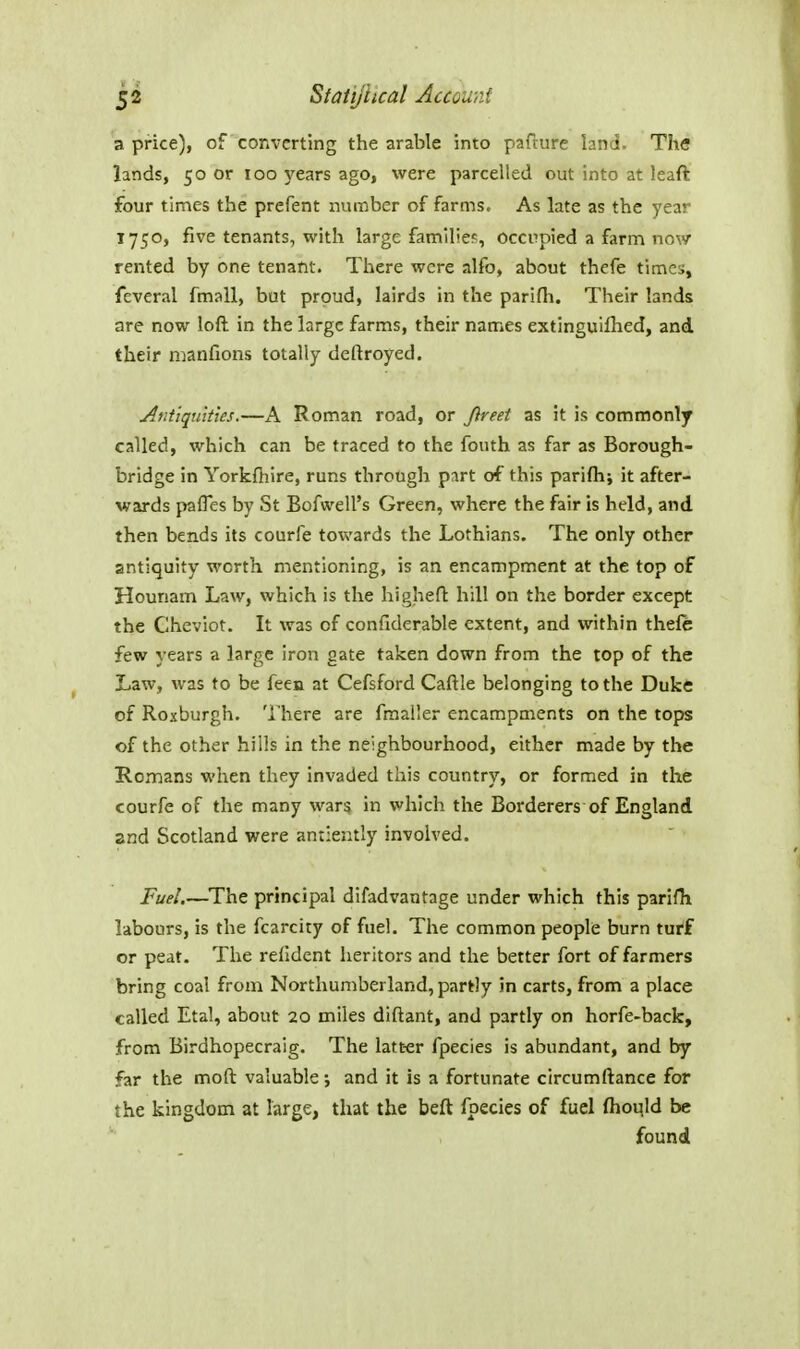 a price), of converting the arable into pafture land. The lands, 50 or 100 years ago, were parcelled out into at leaft four times the prefent number of farms. As late as the year 1750, five tenants, with large familie?, Occupied a farm now rented by one tenant. There were alfo, about thefe times, feveral fmall, but proud, lairds in the parifli. Their lands are now loft in the large farms, their names extinguiflied, and their manfions totally deftroyed. Afdiqu'itks.—A Roman road, or Jireet as it is commonly called, which can be traced to the fouth as far as Borough- bridge in Yorkfhire, runs through part of this parifh; it after- wards pafles by St Bofwell's Green, where the fair is held, and then bends its courfe towards the Lothians, The only other antiquity worth mentioning, is an encampment at the top of Hounam Law, which is the highen: hill on the border except the Cheviot. It was of confiderable extent, and within thefe few years a large iron gate taken down from the top of the Law, was to be feen at Cefsford Caftle belonging to the Duke of Roxburgh. There are fmaller encampments on the tops of the other hills in the neighbourhood, either made by the Romans when they invaded this country, or formed in the courfe of the many war? in which the Borderers of England and Scotland were antiently involved. Fuel.—The principal difadvantage under which this parifh labours, is the fcarcity of fuel. The common people burn turf or peat. The refident heritors and the better fort of farmers bring coal from Northumberland, partly in carts, from a place called Etal, about 20 miles diftant, and partly on horfe-back, from Birdhopecraig. The latt-er fpecies is abundant, and by far the moft valuable; and it is a fortunate circumftance for the kingdom at large, that the beft fpecies of fuel (houjd be found