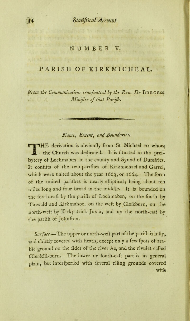 NUMBER V. PARISH OF KIRKMICHEAL. From the Communications tranfmitted by the Rev. Dr BuRGESS Minijier of that PariJJj. Name^ Extenty and Boundaries. THK derivation is obvioufly from St Michael to whom the Church was dedicated. It is iituated in the pref- |5ytery of Lochmaben, in the county and Synod of Dumfries. It conlifts of the two pariflies of Knkmichael and Garrel, which were united about the year 1663, or 1664. The form of the united parifhes is nearly elliptical; being about ten. miles long and four broad in the middle. It is bounded on the fouth-eaft by the parifli of Lochmaben, on the fouth by Tinwald and Kirkmahoe, on the weft by Clofeburn, on the north-weft by Kirkpatrick Juxta, and on the north-eaft by the parifn of johnfton. Surface.—The upper or north-weft part of the parifh is hill)', and chiefly covered with heath, except only a few fpots of ara- ble ground on the fides of the river Ae, and the rivulet called Glerkill-burn. The lower or fouth-eaft part is in general plain, but interfperfed with feveral rifing grounds covered witk