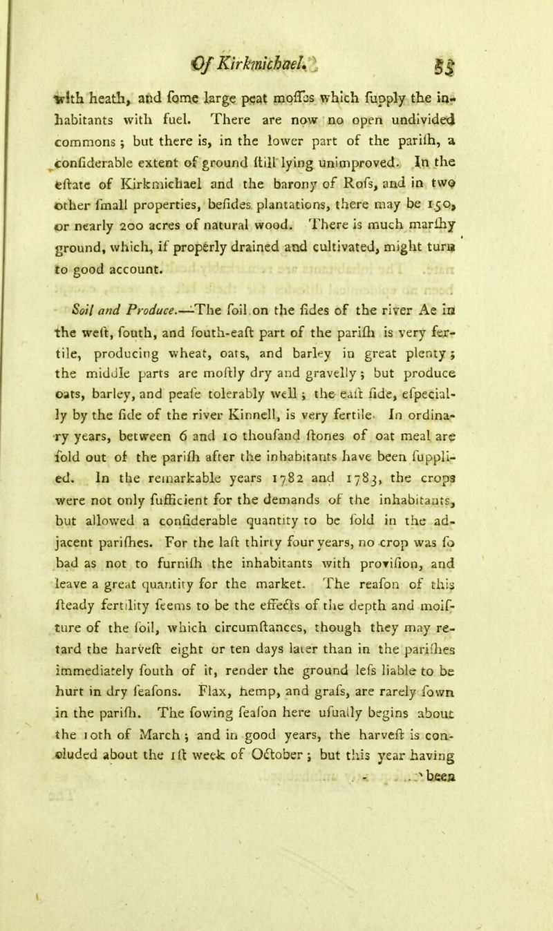 OfKirhnkhael $| irith heath, aod fomc Isrgc peat moflbs which fupply the in- habitants with fuel. There are now no open undlvidexl commons; but there is, in the lower part of the parilh, a confiderable extent of ground (till lying unimproved. \n the tftatc of Kirkmichael and the barony of Rofs, and in tWQ other fmall properties, befides plantations, there may be 150, or nearly 200 acres of natural wood. There is much marihy ground, which, if properly drained and cultivated, might tura lo good account. Soil and Produce.—The foil on the fides of the river Ae in the wert, fouth, and fouth-eaft part of the parifh is very fer- tile, producing wheat, oats, and barley in great plenty; the middle parts are moftly dry and gravelly ; but produce oats, barley, and pcafe tolerably well j the eail: fide, efpecial- ly by the fide of the river Kinncll, is very fertile- In ordina- ry years, between 6 and 10 thoufand fi:ones of oat meal are fold out of the parilh after the inhabitants have been fuppli- ed. in the remarkable years 1782 and 1783, the crops were not only fufficient for the demands of the inhabitants, but allowed a confiderable quantity to be fold in the ad- jacent parifiics. For the laft thirty four years, no crop was fo bad as not to furnilh the inhabitants with proTifion, and leave a great quantity for the market. The reafon of this fleady fertility feems to be the etfedts of the depth and moif- ture of the foil, which circumftances, though they may re- tard the harvefl: eight or ten days laier than in the pariihes immediately fouth of it, render the ground lefs liable to be hurt in dry feafons. Flax, liemp, and grafs, are rarely fowa in the parifii. The fowing feafon here ufually begins about the 10th of March ; and in good years, the harvefl; is coa- duded about the 1 It wee-k of October ; but tiiis year having .^beea