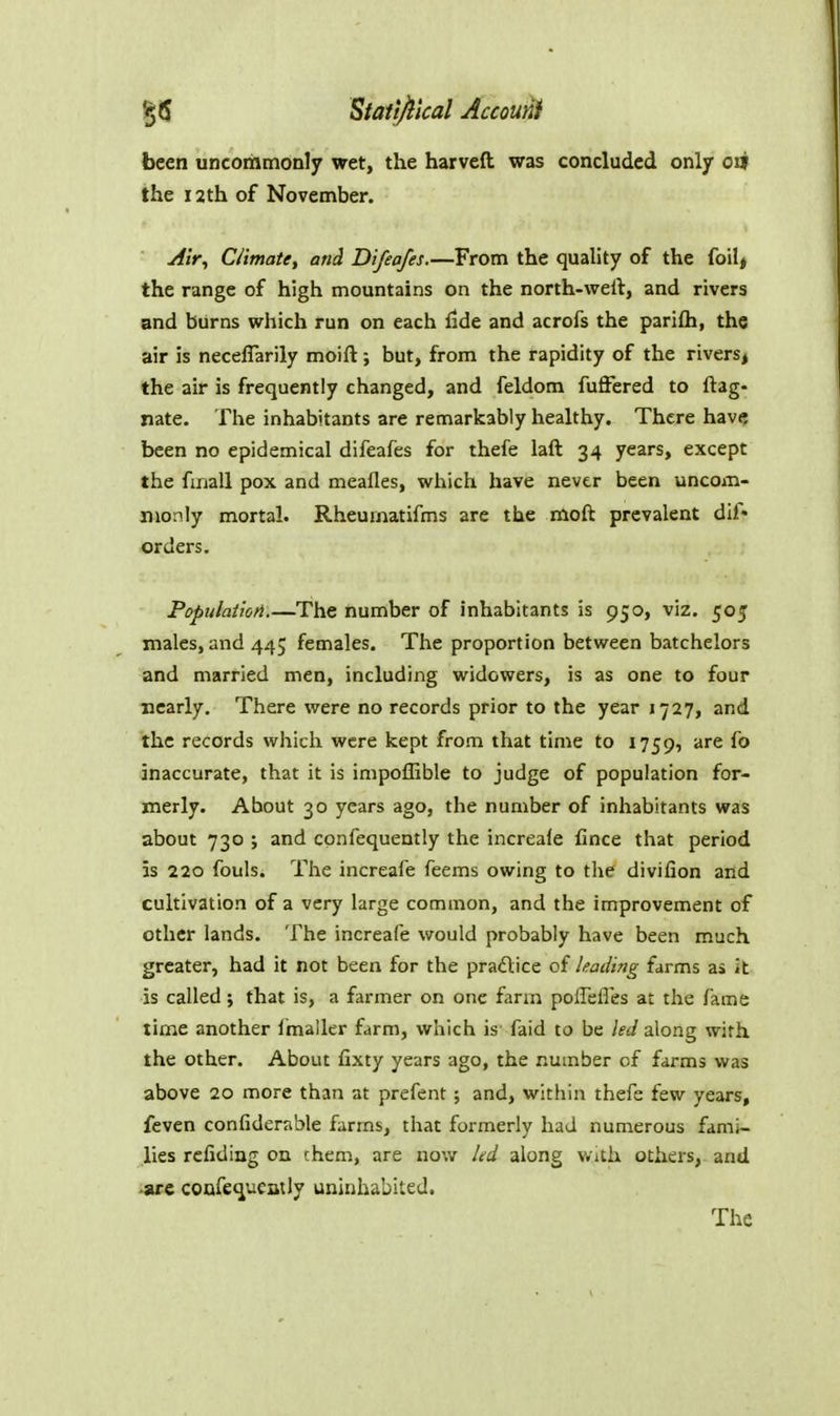 been uncommonly wet, the harveft was concluded only oil the 12th of November. yfzV, C/imate, and Difeafes.—From the quality of the foilj the range of high mountains on the north-well, and rivers and burns which run on each fide and acrofs the parifti, the air is necelTarily moift; but, from the rapidity of the rivers^ the air is frequently changed, and feldom fuffered to ftag- nate. The inhabitants are remarkably healthy. There have; been no epidemical difeafes for thefe laft 34 years, except the fmall pox and meafles, which have never been uncom- monly mortal. Rheumatifms are the moft prevalent dif« orders. Populaiioti.—The number of inhabitants is 950, viz. 505 males, and 445 females. The proportion between batchelors and married men, including widowers, is as one to four nearly. There were no records prior to the year 1727, and the records which were kept from that time to 1759, are fo inaccurate, that it is impoffible to judge of population for- merly. About 30 years ago, the number of inhabitants was about 730 ; and cpnfequently the increale fince that period is 220 fouls. The increafe feems owing to the divifion and cultivation of a very large common, and the improvement of other lands. The increafe would probably have been much greater, had it not been for the practice of leading farms as it is called j that is, a farmer on one farm poffefles at the fame time another fmaller farm, which is faid to be led along with the other. About fixty years ago, the number of farms was above 20 more than at prefent ; and, within thefe few years, feven confiderable farms, that formerly had numerous fami- lies refiding on chem, are now led along v.ith others, and -arc confec^ueatly uninhabited. The