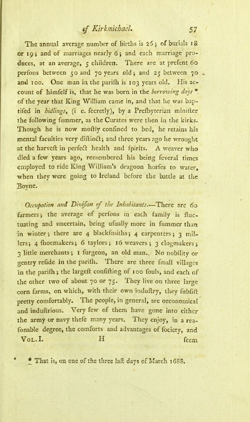 The annual average number of births is a6; of burials 18 or 19; and of marriages nearly 6} and each marriage pro- daces, at an average, 5 children. There are at prefent 60 perfons between 50 and 70 years old ; and 25 between 70 and 100. One man ia the parifli is 103 years old. His ac- count of himfelf is, that he was born in the borro^uing days * of the year that King William came in, and that he was bap- tifed in hidl'ings^ (i e. fecretly), by a Prefbyterian minirter the following fummer, as the Curates were then in the kirks. Though he is now moftiy confined to bed, he retains his mental faculties very diftincl; and three years ngo he wrought at the harveft in perfeiH: health and fpirits. A weaver who died a few years ago, remembered his being feveral times employed to ride King WiiUam's dragoon horfes to water, when they were going to Ireland before the battle at the Boyne. Occupation and Dlvifion of the Inhabitants.—There arc 60 farmers; the average of perfons in each family is fluc- tuating and uncertain, being ufually more in fummer than in winter-, there are 4 blackfmiths; 4 carpenters; 3 mil- lers; 4 flioemakers; 6 taylors ; 16 weavers ; 3 clogmakers ; 3 little merchants; i furgeon, an old man. No nobility or gentry refide in the parifli. There are three fmall villages in the parifli; the largeft confifting of 100 fouls, and each of the other two of about 70 or 75. They live on three large corn farms, on which, with their own induftry, they fubfifl: pretty comfortably. The people, in general, are oeconomical and induftrious. Very few of them have gone into either the army or navy thefe many years. They enjoy, in a rea- fonable degree, the comforts and advantages of fociety, and Vol. I. H feem ' * That is, on one of the three lafl days of March 1C88,