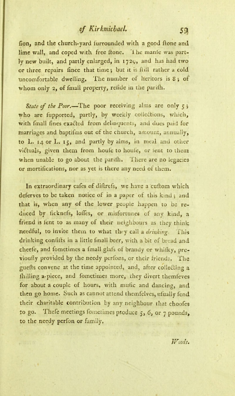 of Kirkmkbael. 5gj fion, and the church-yard lurrounded with a good ftone and lime wall, and coped with free itone. 1 he manic was part- ly new built, and partly enlarged, in 172^, and has had two or three repairs lince that time; but it i^ fiill rather a cold uncomfortable dwelling. The number of heritors is 13; of whom only 2, of fmall property, relide in the parifii. State of the Poor.—The poor receiving alms are only 5 ; who are lupported, partly, by weekly collections, which, with fmall fines exaiSted from delinquent:-., and dues paid for tiiarriages and baptifms out of the church, amount, annually, to L. 14 or Li 15, and partly by aims, in meal and other viftuals, given thern from houle to houie, or lent to ihecn when unable to go about the parilh. There are no legacies or mortifications, nor as yet is there any need of them. In extraordinary cafes of diflrefs, we have a cuftom which deferves to be taken notice of in a paper of this kmd ; and that is, when any of the lower people happen to be re- duced by ficknefs, lolles, or misfortunes of any kind, a friend is lent to as many of their neighbours as they think needful, to invite them to what th< y call a drinhitig. This drinking confifts in a little fmall beer, v.'ith a bit of bread and cheefe, and fometimes a fmall glai's of brandy or wniflcy, pre- viouily provided by the needy pcrfons, or their friends. The guefts convene at the time appointed, and, after colle£ling a IhiUing a-piece, and fometimes more, ihey divert themfeves for about a couple of hours, with mufic and dancing, and then go home. Such as cannot attend themielves, ufually fend their charitable contribution by any neighbour that choofes to go. Thefe meetings fometimes produce 5, 6, or 7 pounds, to the needy perfon or family. IVuoiJs.