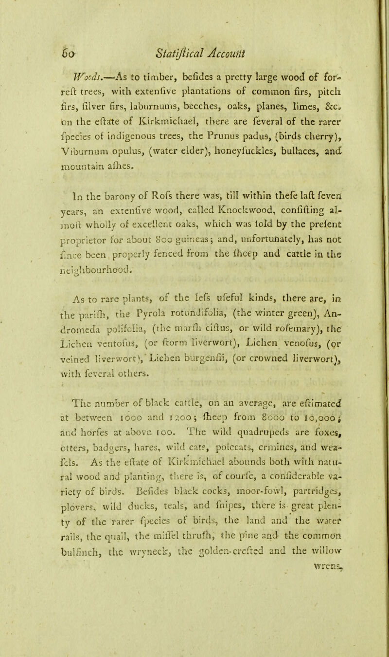 Wocds.—'As to timber, befides a pretty large wood of for- reft trees, with extenfive plantations of common firs, pitch firs, filver firs, laburnums, beeches, oaks, planes, limes, &c. On the eftjfte of Kirkmichael, there are feveral of the rarer fpecies of indigenous trees, the Prunus padus, (birds cherry). Viburnum opulus, (water elder), honeyl'uckles, buUaces, and nicuntain allies. In the barony of Rofs there was, till within thefe lafl feven years, an extenfive wood, called Knock wood, confifting al- jnoit wholly of excellent oaks, which was lold by the prefent proprietor for about 800 guineas; and, inifortufiately, has not fince been properly fenced from the Iheep and cattle in the riti^b.bourhood. As to rare plants, of the lefs uleful kinds, there are, in the piiriPn, tiie Pyrola rotundifolia, (the \yinter green), An- dromeda polifolia, (the marOi ciflus, or wild rofemary), the' Lichen ventofus, (or ftorm liverwort), Lichen venofus, (or veined liverwort^ Lichen burgenfii, (or crowned liverwort), with fcvcral others. The number of black caflle, on an average, are eftimated at between 1000 and 1200; fheco from 8000 to 10,006 j ar.d horfes at above 100. The wiUl quadrupeds are foxes, otters, badgers, hares, wild cats, polecats, ermines, and wea- Tds. As the eltate of Kirka-icliael abounds both with natu- ral wood and planting-, t!iere is, of couric, a confiderable va- riety of birds. Befides black cocks, moor-fowl, partridges, plovers, wild ducks, teals, and fnipes, there is great plen- ty of the rarer fpecies of bird;;, the land and the warer rails, the quail, the milTel thrufli, the pine and the common bulfinch, the wryneck, the golden-crefted and the willow- wrens.
