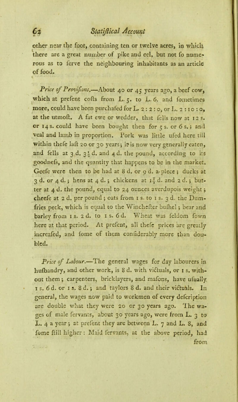 other near the foot, containing ten or twelve acres, In which there are a great number of pike and eel, but not fo nume- rous as to fervc the neighbouring inhabitants as an article of food. Price of Provifions.—About 40 or 45 years ago, a beef cow, which at prefent cofts from L. 5. to L. 6. and fonietimes more, could have been purchaled for L. 2 : 2 : o, or L. 2 : i o : o, at the utmoft. A fat ewe or wedder, that fells now at 12 s. or 14 s. could have been bought then for 5 s. or 6 s.; and veal and lamb in proportion. Pork was little ufed here till within thefe laft 20 or 30 years; ii*is now very generally eaten, and fells at 3 4. 31 d. and 4 d. the pound, according to its goodnefs, and the quanthy that happens to be in the market. Geefe were then to be had at 8 d. or p d. a-piece ; ducks at 3 d. or 4 d.; hens at 4 d. j chickens at 1J d. and 2 d.; but- ter at 4 d. the pound, equal to 24 ounces averdupois weight; cheefe at 2 d. per pound ; oats from i s. to i s. 3 d. the Dum- fries peck, which is equal to the Winchefter bufhel; bear and barley from is, 2d. to is. 6d. Wheat v/as feldom fown here at that period. At prefent, all thefe prices are greatly increafed, and fome of them confiderably more than dou* bled. Price of Labour.—The general wages for day labourers in hufbandry, and other work, is 8 d. v.fith vi£luals, or i s. with- out them ; carpenters, bricklayers, and mafons, have ufually I s. 6d. or I s. 8 d.; and taylors 8 d. and their viftuals. In general, the wages now paid to workmen of every defcription are double what they were 20 or 30 years ago. The wa- ges of male fervants, about 30 years ago, were from L. 3 to L. 4 a year; at prefent they are between L. 7 and L. 8, and fome ftill higher: Maid fervants, at the above period, had from