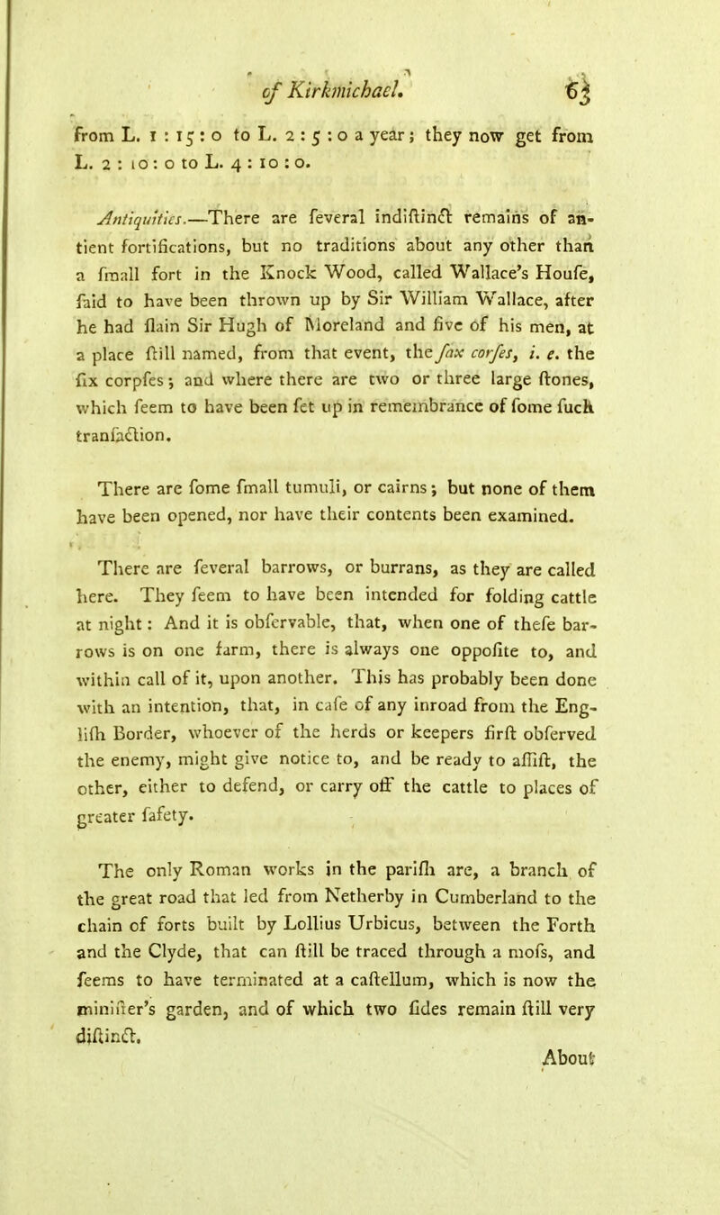 cf Kirbnichael, •gj from L. I : 15 : o to L. 2 : 5 : o a year; they now get from L. 2 : lO: o to L. 4 : 10 : o. Antiquities.—There are feveral indiftin£l remains of an- tient fortifications, but no traditions about any other than a fraall fort in the Knock Wood, called Wallace's Houfe, faid to have been thrown up by Sir William Wallace, after he had flain Sir Hugh of Moreland and five of his men, at a place ftill named, from that event, the fax corfes, i. e. the fix corpfes; and where there are two or three large ftones, v;hich feem to have been fet up in remembrance of feme fuck tranfadion. There are fome fmall tumuli, or cairns; but none of them have been opened, nor have their contents been examined. There are feveral barrows, or burrans, as they are called here. They feem to have been intended for folding cattle at night: And it is obfervable, that, when one of thefe bar- rows is on one farm, there is always one oppofite to, and within call of it, upon another. This has probably been done with an intention, that, in cafe of any inroad from the Eng- iifh Border, whoever of the herds or keepers firft obferved, the enemy, might give notice to, and be ready to afiift, the other, either to defend, or carry off the cattle to places of greater fafety. The only Roman works jn the parlfli are, a branch of the great road that led from Netherby in Cumberland to the chain of forts built by Lollius Urbicus, between the Forth and the Clyde, that can ftill be traced through a mofs, and feems to have terminated at a caftellum, which is now the minii^er's garden, and of which two fides remain ftill very diftinft. About
