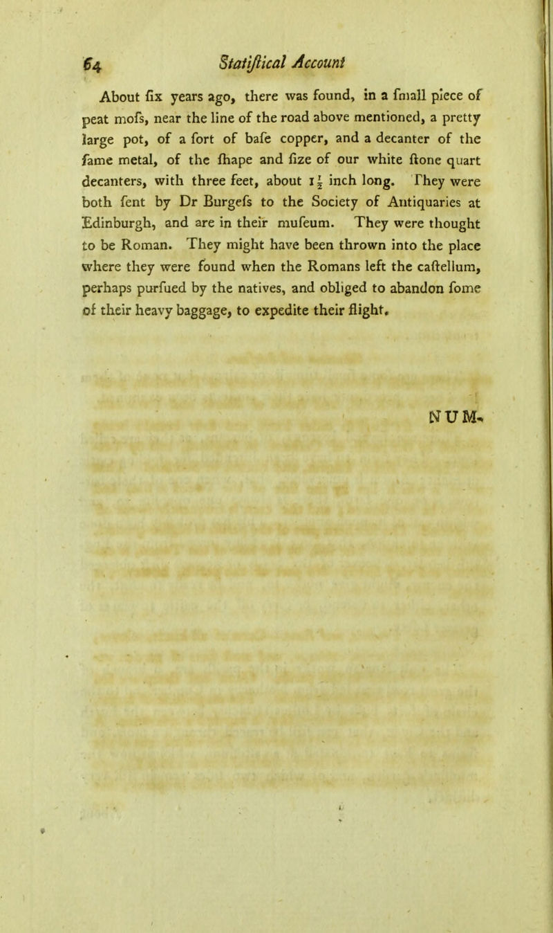 About fix years ago, there was found, in a fniall piece of peat mofs, near the line of the road above mentioned, a pretty large pot, of a fort of bafe copper, and a decanter of the fame metal, of the fhape and fize of our white ftone quart decanters, with three feet, about i \ inch long. They were both fent by Dr Burgcfs to the Society of Antiquaries at Edinburgh, and are in their mufeum. They were thought to be Roman. They might have been thrown into the place where they were found when the Romans left the caftellum, perhaps purfued by the natives, and obliged to abandon fome of their heavy baggage, to expedite their flight.
