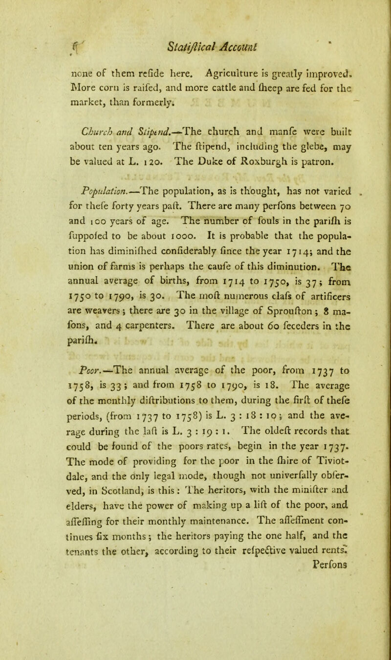 none of them rcfide liere. Agriculture is greatly improved. Wore com is raifed, and more cattle and (heep are fed for the market, than formerly. Church and Siipt/id.-^The church and manfc were built about ten years ago. The ftipend, inchiding the glebe, may be valued at L. i 20. The Duke of Roxburgh is patron. Population.—The population, as is thought, has not varied . for thefe forty years part. There are many perfons between 70 and lOo years of age. The number of fouls in the parilh is fuppofed to be about 1000. It is probable that the popula- tion has diminifhed confiderably fince the year 1714; and the union of farms is perhaps the caufe of this diminution. The annual average of births, from 1714 to 1750, is 37; from 1750 to 1790, is 30. The rnoft numerous clafs of artificers are weavers ; there are 30 in the village of Sproufton ; 8 ma- fons, and 4 carpenters. There are about 60 feceders in the pan{h< Poor.—The annual average of the poor, from 1737 to 1758, is 33; and from 1758 to 1790, is 18. The average of the monthly diftributions to them, during the firll of thefe periods, (from 1737 to 1758) is L. 3 : 18 : 10; and the ave- rage during the lad is L. 3 : 19 : 1. The oldefl: records that could be found of the poors rates, begin in the year 1737. The mode of providing for the poor in the (hire of Tiviot- dale, and the only legal mode, though not univerfally obier- ved, in Scotland, is this: The heritors, with the minifter ^nd elders, have the power of making up a liil of the poor, and affefling for their monthly maintenance. The afleflment con- tinues fix months; the heritors paying the one half, and the tenants the other, according to their relpedtive valued rents7 Perfons