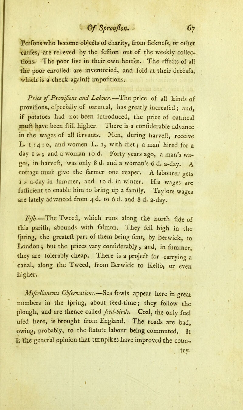 Of Sprouflon. Perfons who become objefts of charity, from ficknefs, or other caufes, are relieved by the feflion out of the weekly collec- tions. The poor live in their own houfes. The cflefts of all the poor enrolled are inventoried, and fold at their deceafa, which is a check againft impofitions. Price of Provifians and Labour—The price of all kinds of provifions, elpecially of oatmeal, has greatly increafed; and, if potatoes had not been introduced, the price of oatxneal muft have been ftill higher. There is a confiderable advance in the wages of all lervants. Men, during harveft, receive L. 1:4:0, and women L. j, with diet; a man' hired for a day I s.; and a woman 10 d. Forty years ago, a man's wa- ges, in harveft, was only 8 d. and a woman's 6 d. a-day. A cottage muft give the farmer one reaper. A labourer gets 1 s a-day in fummer, and 10 d. in winter. His wages are fufficient to enable him to bring up a family. Taylors wages are lately advanced from 4 d. to 6 d. and 8 d. a-day. Fijh,—The Tweed, which runs along the north fide of this parifli, abounds with falmon. They lell high in the fpring, the greateft part of them being fent, by Berwick, to London ; but the prices vary confiderably ^ and, in fummer, they are tolerably cheap. There is a projedl for carrying a canal, along the Tweed, from Berwick to Kelfo, or even higher. Mifccllaneous Qbfervations.—Sea fowls appear here in great numbers in the fpring, about feed-time 5 they follow the plough, and are thence called fted-birds. Coal, the only fuel ufed here, is brought from England. The roads are bad, owing, probably, to the ftatute labour being commuted. It is the general opinion that turnpikes have improved the coun» try.