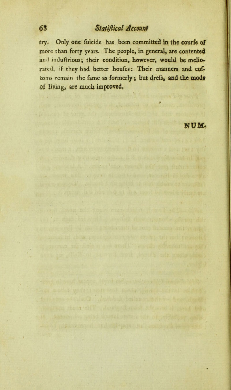 try. Only one filicide has been committed in the courfe of more than forty years. The people, in general, are contented an i induftrious; their condition, however, would be melio- rated, if they had better houfes: Their manners and cut tonis remain the fame as formerly; but drefs^ and the mod* of living, are much improved.