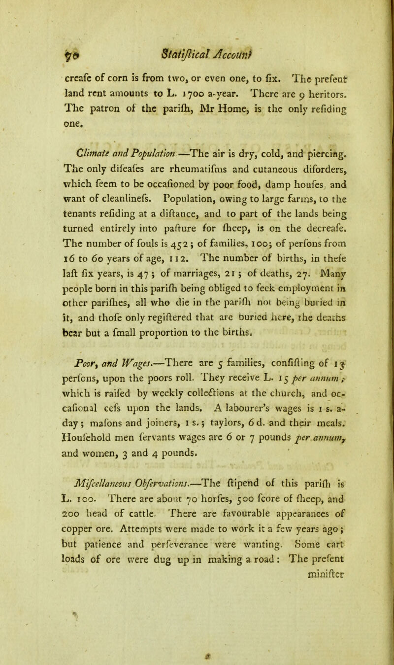 creafc of corn is from two, or even one, to fix. The prefent land rent amounts to L. 1700 a-year. There are 9 heritors. The patron of the parifti, Mr Home, is the only refiding one. Climate and Population —^The air is dry, cold, and piercing. The only difeafes are rheumatifms and cutaneous diforders, which feem to be occafioned by poor food, damp houfes and want of cleanlinefs. Population, owing to large farms, to the tenants refiding at a diftance, and to part of the lands being turned entirely into pafture for flieep, is on the decreafe. The number of fouls is 452 ; of families, 100; of perfons from 16 to 60 years of age, 112. The number of births, in thefe laft fix years, is 47 ; of marriages, 21 ; of deaths, 27. Many people born in this parifli being obliged to feek employment in other pariflies, all who die in the parifla noi bein^ buried in it, and thofe only regiftered that are buried here, the deaths bear but a fmall proportion to the births. Poor, and Wages.—There are j families, confifling of 13- perions, upon the poors roll. They receive L. 15 per annum ,- which is raifed by weekly coUeflions at the church, and oc- cafional cefs upon the lands. A labourer's wages is i s. a- day; malbns and joiners, 1 s.; taylors, 6 d. and their meals. Houlehold men fervants wages are 6 or 7 pounds per annum, and women, 3 and 4 pounds. Mifcellaneous Obfervai'ians.—The ftipend of this parifti is L. ICO. There are about 70 horfes, 500 fcore of flieep, and 200 bead of cattle There are favourable appearances of copper ore. Attempts were made to work it a few years ago; but patience and perfeverancc were wanting. Some cart loads of ore were dug up in making a road : The prefent minifter