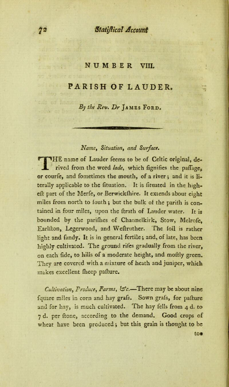 NUMBER Vm. PARISH OF LAUDER. By the Rev. Dr James Ford. Name, Situation^ and Surface. THE name of Lauder feems to be of Celtic original, de- rived from the word lade^ which fignifies the paffage, or courfe, and fometimes the mouth, of a river; and it is li- terally applicable to the fituation. It is fituated in the high- eft part of the Mcrfe, or Berwickfhire. It extends about eight miles from north to louth; but the bulk of the parilh is con- tained in four miles, upon the ftrath of Lauder water. It is bounded by the pariflies of Channelkirk, Stow, Melrofe, Earlfton, Legerwood, and Weftruther. The (oil is rather light and fandy. It is in general fertile; and, of late, has been highly cultivated. The ground riles gradually from the river, on each fide, to hills of a moderate height, and moftly green. They are covered with a mixture of heath and juniper, which makes excellent fheep pafture. Culii-vat'ion, Produce, Farms^ ^c.—^There may be about nine fquare miles in corn and hay grafs. Sown grafs, for pafture and for hay, is much cultivated. The hay fells from 4 d. to 7 d. per ftone, according to the demand. Good crops of wheat have been produced; but this grain is thought to be to*