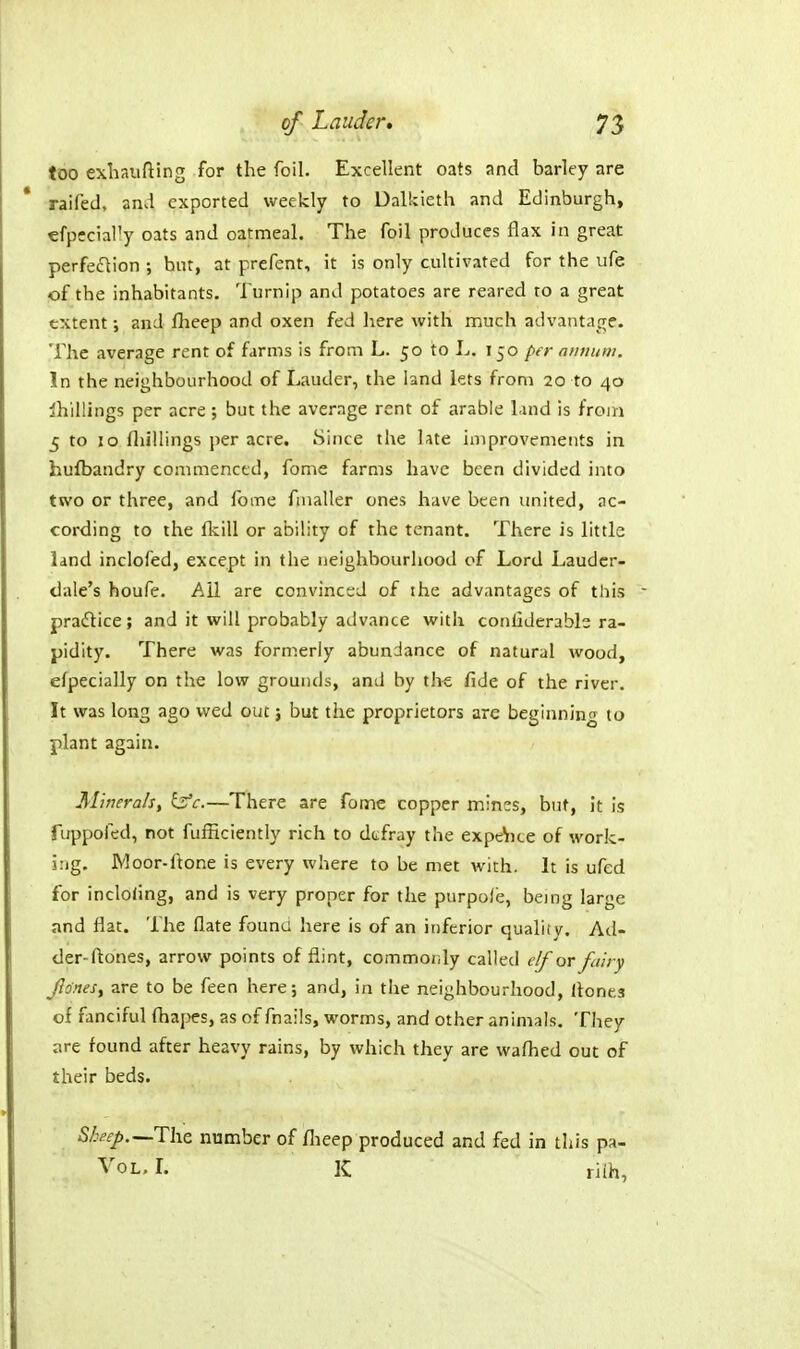 too exbaufting for the foil. Excellent oats and barley are raifed, and exported weekly to Dalkieth and Edinburgh, efpccially oats and oatmeal. The foil produces flax in great perfection ; hut, at prefent, it is only cultivated for the ufe of the inhabitants. Turnip and potatoes are reared to a great extent; and flieep and oxen fed here with much advantage. The average rent of farms is from L. 50 to L. 150 per ainiuin. In the neighbourhood of Lauder, the land lets from 20 to 40 shillings per acre ; but the average rent of arable land is from 5 to 10 fliillings per acre. Since the late improvements in hufbandry commenced, fome farms have been divided into two or three, and fome fmaller ones have been united, ac- cording to the fkill or ability of the tenant. There is little land inclofed, except in the neighbourhood of Lord Lauder- dale's houfe. Ail are convinced of the advantages of this pradtice; and it will probably advance with conliderabls ra- pidity. There was formerly abundance of natural wood, efpecially on the low grounds, and by iht fide of the river. It was long ago wed out j but the proprietors are beginning to plant again. Minerals, bV.—There are fome copper mines, but, it is fuppofed, not fufficiently rich to defray the expe^ice of work- ing. Moor-ftone is every where to be met with. It is ufed for inclodng, and is very proper for the purpole, being large and flat. The flate founa here is of an inferior quality. Ad- der-ftones, arrow points of flint, commonly called c/for fairy Jlofies, are to be feen here; and, in tlie neighbourhood, Hones of fanciful fhapes, as of fnails, worms, and other animals. They are found after heavy rains, by which they are wafhed out of their beds. S/:eep.—The number of flieep produced and fed in this pa- VoL, L K riih,