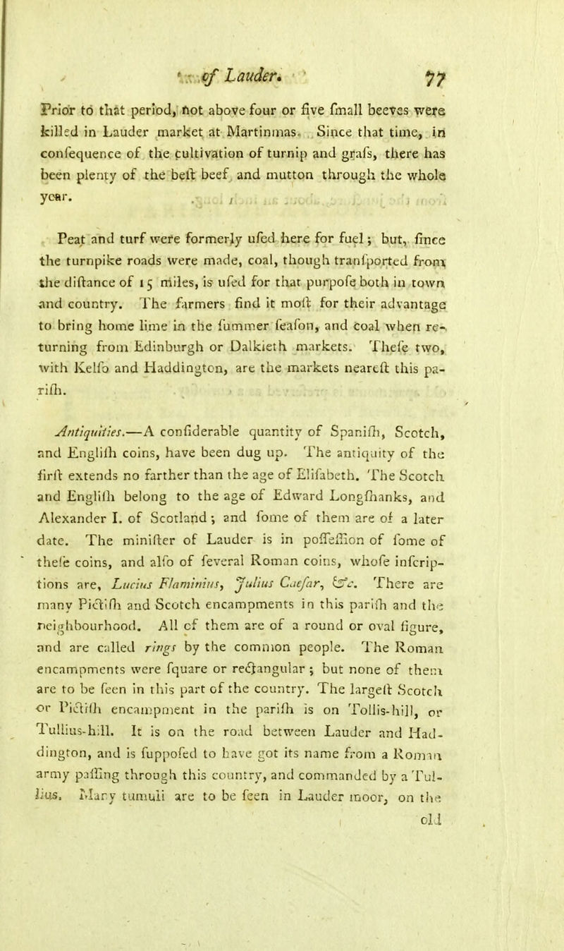 ' r .cf Lauder* Prior to that period, fiot above four or five fmall beeves were killed in Lauder market at Martinmas. Since that time, in confequence of the pultivation of turnip and grafs, there has been plenty of the bell: beef and mutton through the vfhole year. Peat and turf were formerly ufed here for fuel; but, fince the turnpike roads were made, coal, though tranfported from, the diftance of 15 niiles, is' ufed for that purpofe both in town and country. The farmers find it moil for their advantage to bring home lime in the fummer feafon, and Coal when re-, turning from Edinburgh or Dalkieth markets. Thefe two, with Kelfo and Haddington, are the markets neartft this pa- rifli. Arit'iqtiliies.—A confiderable quantity of Spanifli, Scotch, r.nd Englilh coins, have been dug up. The antiquity of the firrt extends no farther than the age of Elifabeth. The Scotch and Englilh belong to the age of Edward Longfhanks, and Alexander I. of Scotland; and fome of them are of a later date. The minifter of Lauder is in pofiefiion of fome of thefe coins, and alfo of feveral Roman coins, whofe infcrip- tions are, Lucius Flamiriiiis, Julius Cacfar^ fe'j. There are many Pictlfli and Scotch encampments in this parlih and the neighbourhood. All cf them are of a round or oval figure, and are called rings by the common people. The Roman encampments were fquare or rectangular ; but none of thein are to be feen in this part of the country. The largelt Scotch ■or ricliih encauipment in the parilh is on Tollis-hi]l, or TuUius-hill. It is on the ro.id between Lauder and Had- dington, and is fuppofed to have got its name from a Romm army palling through this country, and commanded by a Tul- lius. Mary tumuii are to be feen in Lauder moor, on t!^t=: old