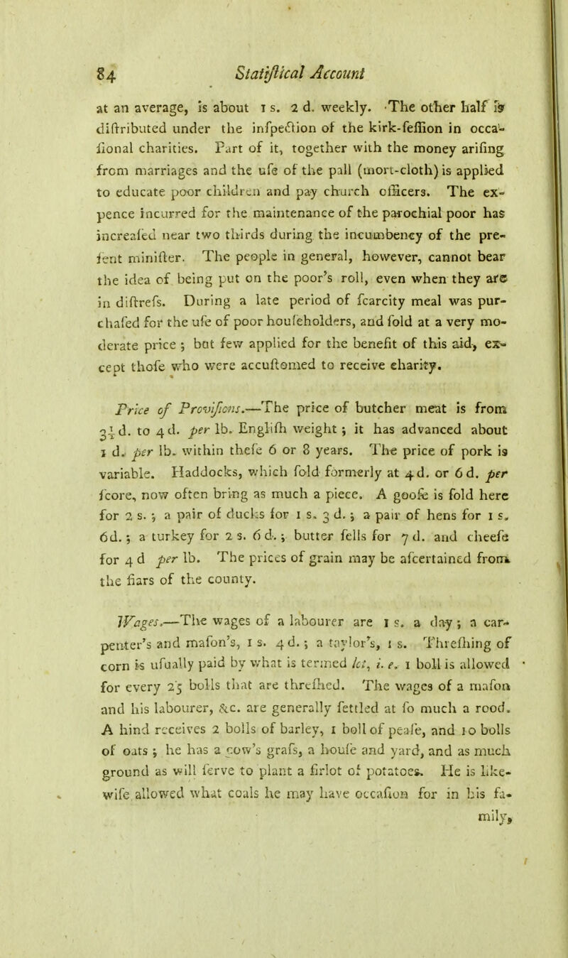 at an average, is about is. ad. weekly. The other half iSr diftributed under the infpei^ion of the kirk-feffion in occa- iional charities. Part of it, together with the money arifing from marriages and the ufe of the pall (mori-cloth) is applied to educate poor children and pay church cfficera. The ex- pence incurred for the maintenance of the parochial poor has jncrealed near two thirds during the incumbency of the pre- sent minifter. The people in general, however, cannot bear the idea of being put on the poor's roll, even vphen they arc in diftrefs. During a late period of fcarcity meal was pur- chafed for the ufe of poor houfeholders, and fold at a very mo- derate price ; bat few applied for the benefit of this aid, ex- cept thofe who were accuftamed to receive charity. Price of Provlficns.—The price of butcher meat is from old. to 4d. ^ifr lb. Englifh weight} it has advanced about I d, per lb. within thefe 6 or 8 years. The price of pork is variable. Haddocks, which fold formerly at 4d, or 6d. per jcore, now often bring as much a piece. A goofe is fold here for 2 s. •, a pair of ducks for i s. 3 d.; a pair of hens for is, dd.; a turkey for 2 s. 6 d.; butter fells for yd. and cheefe for 4 d per lb. The prices of grain may be afcertaincd frook the fiars of the county. Wages,—The wages of a labourer are i s. a day ; a car- penter's and mafon's, is. 4 d.; a t;iy!or's, 1 s. Thiefliing of corn is ufually paid by v/hat is termed let, i. e. 1 boll is allowed for every 25 bolls that are threllied. The wages of a niafon and his labourer, &c. are generally fettled at fo much a rood. A hind receives 2 bolls of barley, i boll of peafe, and lo bolls of oats ; he has a cow's grafs, a houfe and yard, and as much ground as will ferve to plant a firlot of potatoe*. lie is like- wife allowed whit coals he may have occaGuM for in bis fa- mily.