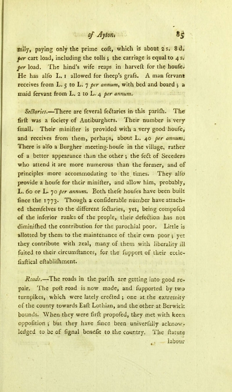 mily, paying only the prime coft, which is about 2 s. 8d. per cart load, including the tolls ; the carriage is equal to 4 3, per load. The hind's wife reaps in harveft for the houfe* He has alfo L. i allowed for fheep's grafs. A man fervani receives from L. 5 to L. 7 per annum^ with bed and board ; a maid fervant from L. 2 to L. 4 per annum, SeBaries.—There are feveral re«naries in this parifh. The firft was a fociety of Antiburghers. Their number is very fmall. Their minifter is provided with a very good houfe^ and receives from them, perhaps, about L. 40 per awium. There is alfo a Burgher meeting-houfe in the village, rather of a better appearance than the other ; the fedt of Seceders who attend it are more numerous than the former, and of principles more accommodating to the times. They alfo provide a houfe for their minirter, and allow him, probably, L. 60 or L. JO per annum. Both thefe houfes have been built fince the 1773. Though a confiderable number have attach- ed themfelves to the different fe^taries, yet, being compoftd of the inferior ranks of the people, their defedion has not diminifhed the contribution for the parochial poor. Little is allotted by them to the maintenance of their own poor; yet they contribute with zeal, many of them with liberality jll fuiteJ to their circumftances, for the fupport of their eccle- fiaftical eftablifhment. Roads.—The roads in the parifh are getting into good re- pair. The pofl road is now made, and fupported by two turnpikes, which were lately eredled ; one at the extremity of the county towards Eafl Lothian, and the other at Berwick bounds. When they were firft propofed, they met with keen oppoGtion ; b'ut they have fince been univerfally acknow- ledged to be of fignal benefit to the country. The ftatute iabour