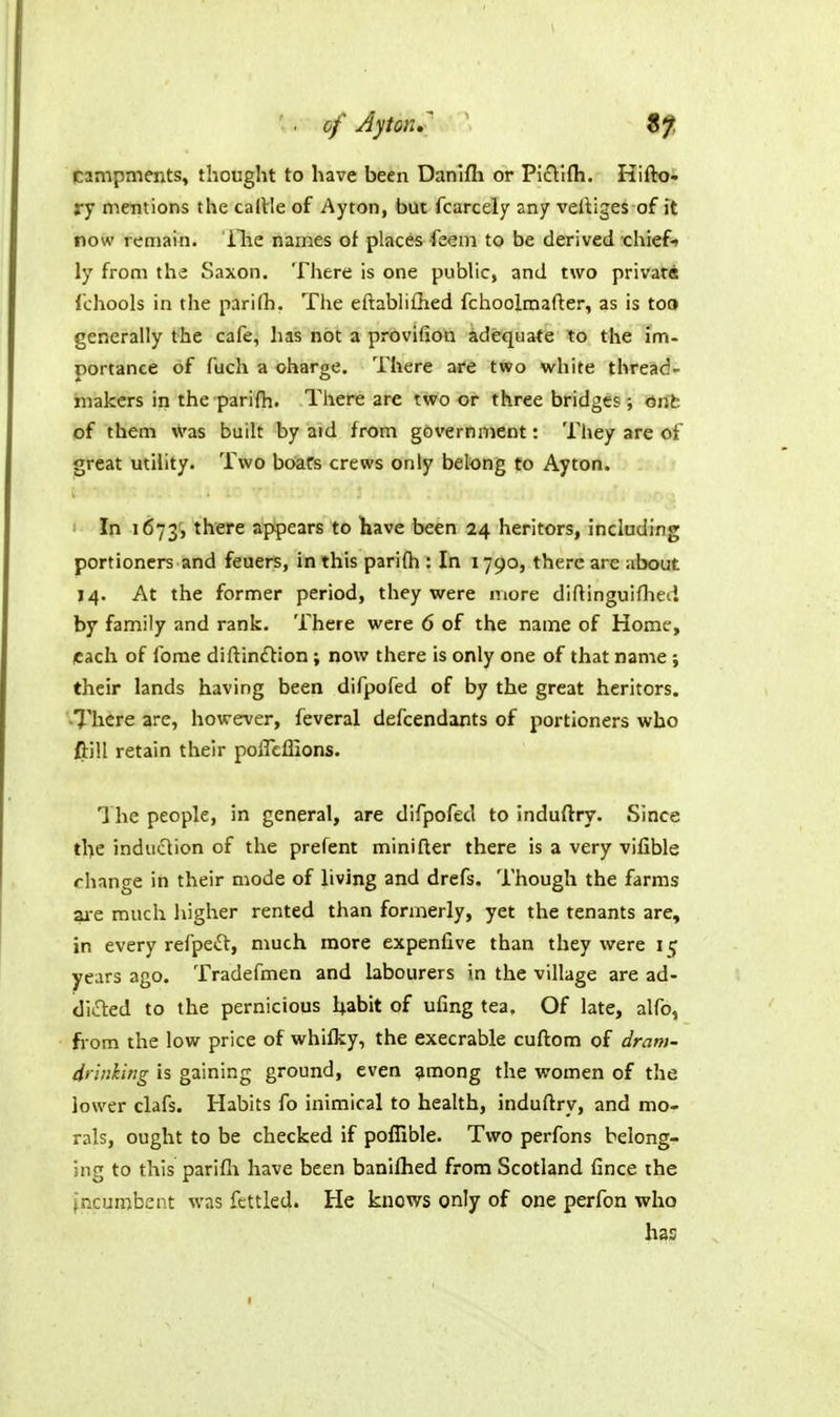 of JytoK, campments, thought to have been Danifli or Pictlfh, Hifto- ry mentions the caiVIe of Ayton, but fcarcely any velliges of it now remain, ilie names of places feem to be derived chief* ly from the Saxon. There is one public, and two privatdt fchools in the parifh. The eftabliflied fchoolmafter, as is toQ generally the cafe, has not a provifion adequate to the im- portance of fuch a charge. There are two white thread- makers in the parifh. There are two or three bridges-, 6rit of them ^'as built by aid from government: They are of great utility. Two boats crews only belong to Ayton. In 1673, ^l^cfc appears to have been 24 heritors, indading portioners and feuers, in this parifh : In 1790, there are about 14. At the former period, they were more diftinguiflied by family and rank. There were 6 of the name of Home, each of forae diftin£lion ; now there is only one of that name ; their lands having been difpofed of by the great heritors. •There are, however, feveral defcendants of portioners who ftill retain their poffeffions. The people, in general, are difpofed to induftry. Since the induclion of the prefent minifter there is a very vifible change iti their mode of living and drefs. Though the farms ^•e much higher rented than formerly, yet the tenants are, in every refpetEl, much more expenfive than they were 15 years ago. Tradefmen and labourers in the village are ad- dicted to the pernicious habit of ufing tea. Of late, alfo, from the low price of whifky, the execrable cuftom of dram- dtinhing is gaining ground, even ^mong the women of the lower clafs. Habits fo inimical to health, induftry, and mo- rals, ought to be checked if poffible. Tvsro perfons belong- ing to this parifli have been banifhed from Scotland fince the incumbent was fettled. He knows only of one perfon who has