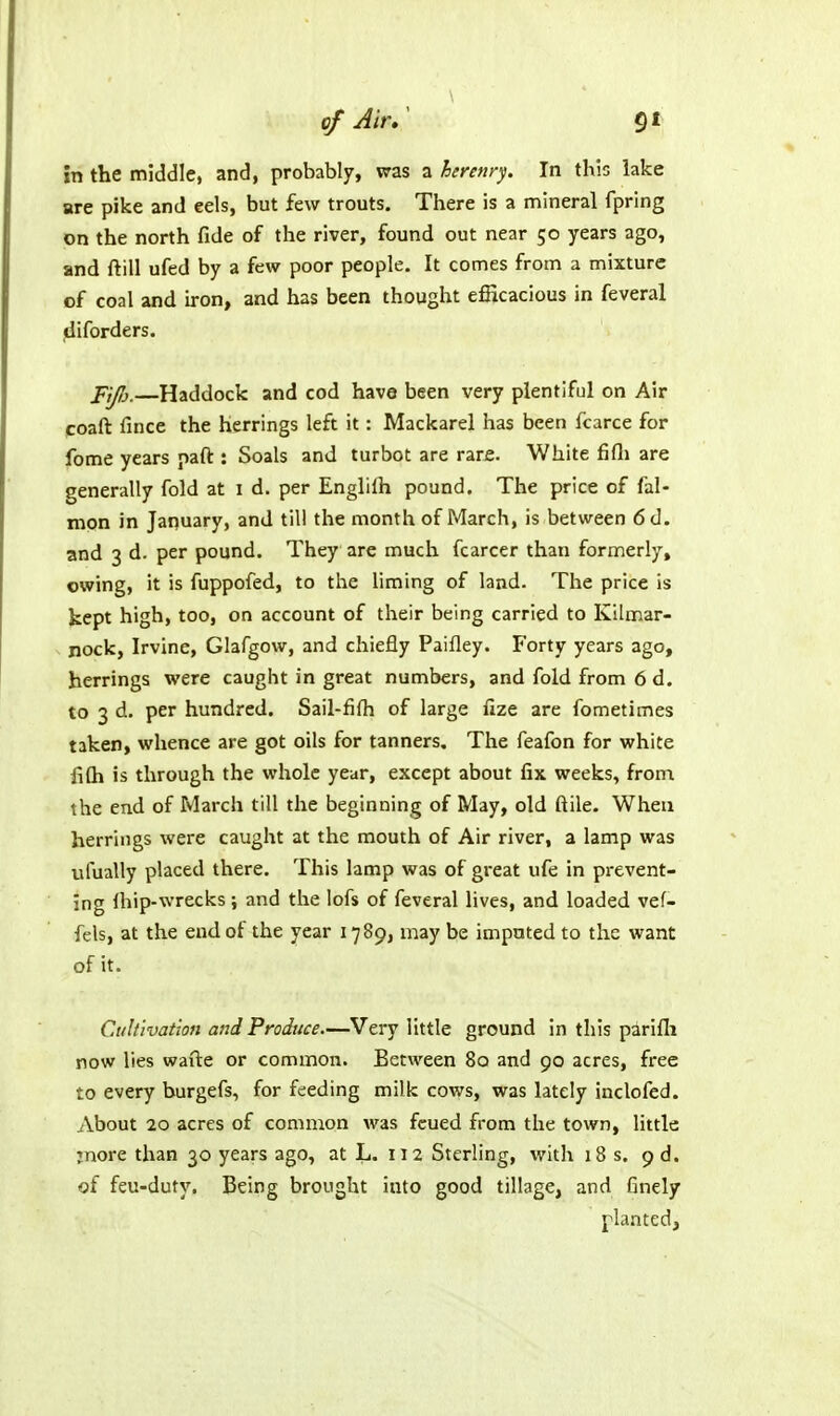 in the middle, and, probably, was a herenrj. In this lake are pike and eels, but few trouts. There is a mineral fpring on the north fide of the river, found out near 50 years ago, and ftill ufed by a few poor people. It comes from a mixture of coal and u-on, and has been thought efficacious in feveral jdiforders. Haddock and cod have been very plentiful on Air poaft fince the herrings left it: Mackarel has been fcarce for fome years paft : Soals and turbot are rare. White fifli are generally fold at i d. per Englifh pound. The price of fal- mon in January, and till the month of March, is between 6d. and 3 d. per pound. They are much fcarcer than formerly, owing, it is fuppofed, to the liming of land. The price is kept high, too, on account of their being carried to Kilmar- nock, Irvine, Glafgow, and chiefly Paifley. Forty years ago, herrings were caught in great numbers, and fold from 6 d. to 3 d. per hundred. Sail-fifh of large fize are fometimes taken, whence are got oils for tanners. The feafon for white fiQi is through the whole year, except about fix weeks, from the end of March till the beginning of May, old ftile. When herrings were caught at the mouth of Air river, a lamp was uiually placed there. This lamp was of great ufe in prevent- ing Ihip-wrecks; and the lofs of feveral lives, and loaded vef- fels, at the end of the year 1789, may be imputed to the want of it. C.itltivation and Produce.—Very little ground in this parifli row lies wavte or common. Between 80 and 90 acres, free to every burgefs, for feeding milk cows, was lately inclofed. About 20 acres of common was fcued from the town, little jnore than 30 years ago, at L. 112 Sterling, with 18 s, 9 d. of feu-duty. Being brought into good tillage, and finely planted,