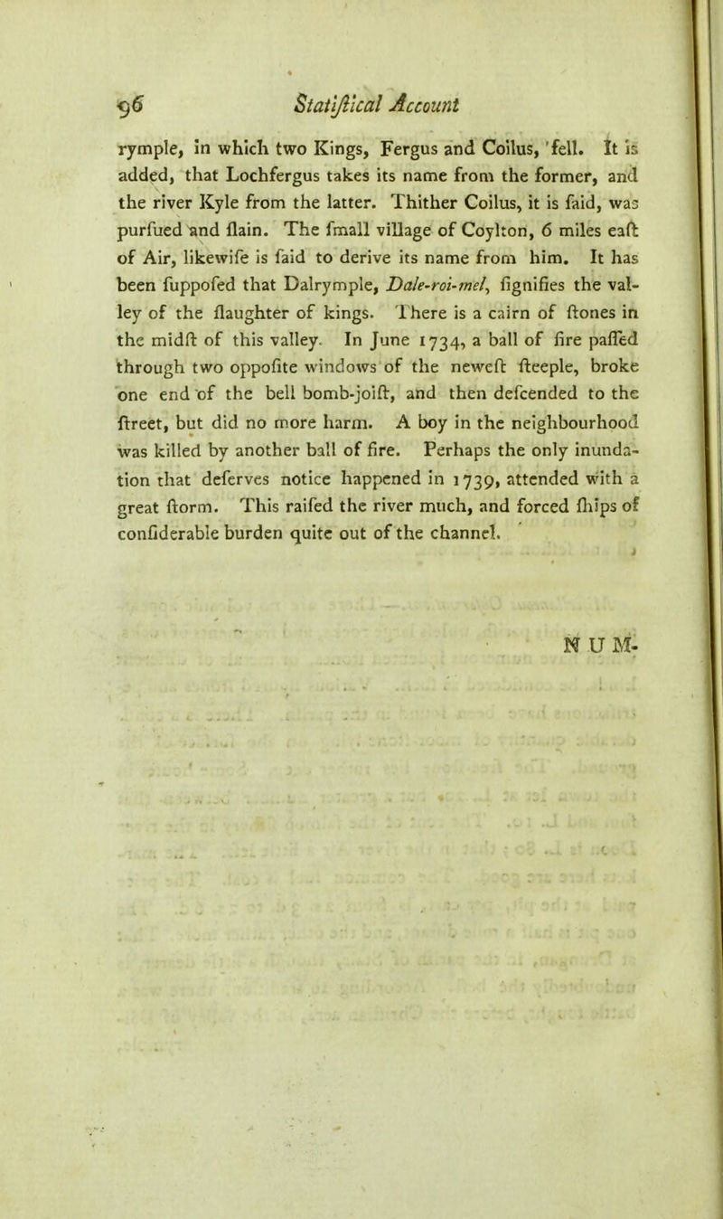 rymple, in which two Kings, Fergus and Coilus, 'fell. It is added, that Lochfergus takes its name from the former, and the river Kyle from the latter. Thither Coilus, it is faid, was purfued and flain. The fmall village of Coylton, 6 miles eaft of Air, liicewife is faid to derive its name from him. It has been fuppofed that Dalrymple, Dale-rot-mel^ fignifies the val- ley of the flaughter of kings. Ihere is a cairn of ftones in the midft of this valley. In June 1734, a ball of fire palTed through two oppofite windows of the newefl: fteeple, broke one end of the bell bomb-joift, and then defcended to the ftreet, but did no more harm. A boy in the neighbourhood was killed by another ball of fire. Perhaps the only inunda- tion that deferves notice happened in 1739, attended vrith a great ftorm. This raifed the river much, and forced Ihips of confiderable burden quite out of the channel. N UM-