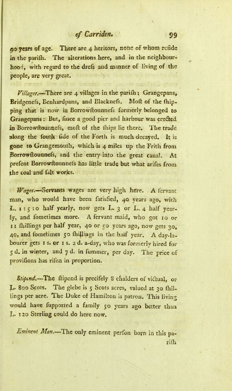 ^0 years qf age. Tiiere are 4 heritors, none of whom refide In the parifti. The alteration3 here, and hi the neighbour- hood, with regard to the drefs and manner of living of the people, are very great. Villages.—There are 4 villages in the parifli; Grangepans, Bridgenefs, Benhardpans, and Blackncfs, Moft of the (hip- ping that is now in Borrovvftounnefs formerly belonged to Grangepans: But, fiiice a good pier and harbour was ^redied in Borrowftounncfs, moft of the lliips lie there. The trade along the fouth fide of the Forth is much decayed. It is gone to Grangemouth, which is 4 miles up the Frith from Jorrowfiounnefs, and the entry into the great canal. At prefent Borrowftounnels has little trade but what arifes from the coal and fait worlcs. Wages.—Servants wages are very high here. A fervanf man, who would have been fatisfied, i^o years ago, with L. 1:5:0 half yearly, now gets L. 3 or L. 4 half year- ly, and fometimes more. A fervant maid, who got 10 or 11 fliillings per half year, 40 or 50 years ago, now gets 30, 40, and foraelimes 50 (hillings in the half year. A day-la- bourer gets I s. or I s. 2 d. a-day, who was formerly hired for 5 d. in winter, and 7 d. in fummer, per day. The price of provifions has rifen in proportion. Ztiptnd,—The ftipend is precifely 8 chalders of victual, or L. 800 Scots. The glebe is 5 Scots acres, valued at 30 {hil- lings per acre. The Duke of Hamilton is patron. This living would have fupported a family 50 years ago better than L. 120 Sterling could do here now. Eminent Men.—The only eminent pcrfon born in this pa- riOi