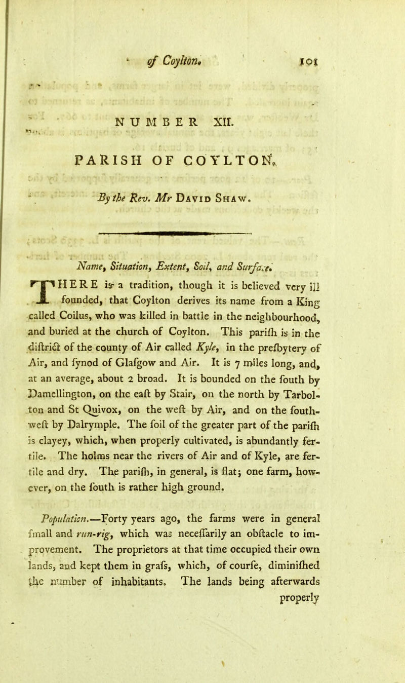 NUMBER XII. PARISH OF COYLTON, By the Rev. Mr David Shaw. Name^ Siluation, Extent, Soi/^ and Surface* THERE ia- a tradition, though it is believed very ill founded, that Coylton derives its name from a King called Coilus, who was killed in battle in the neighbourhood, and buried at the church of Coylton. This parilh is in the diftridi of the county of Air called Kyle, in the prefbytery of Air, and fynod of Glafgow and Air. It is 7 n>iles long, and, at an average, about 2 broad. It is bounded on the fouth by Damellington, on the eaft by Stair, on the north by Tarbol- ton and St Quivox, on the weft by Air, and on the fouth- %veft by Dalrymple. The foil of the greater part of the parifh is clayey, which, when properly cultivated, is abundantly fer- tile. The holms near the rivers of Air and of Kyle, are fer- tile and dry. Tlie parifh, in general, is flat; one farm, how- ever, on the fouth is rather high ground. Populatlcn.—Forty years ago, the farms were in general finall and run-rig, which wa: neceflarily an obftacle to im- provement. The proprietors at that time occupied their own lands, and kept them in grafs, which, of courfe, diminifhed ihe number of inhabitants. The lands being afterwards properly