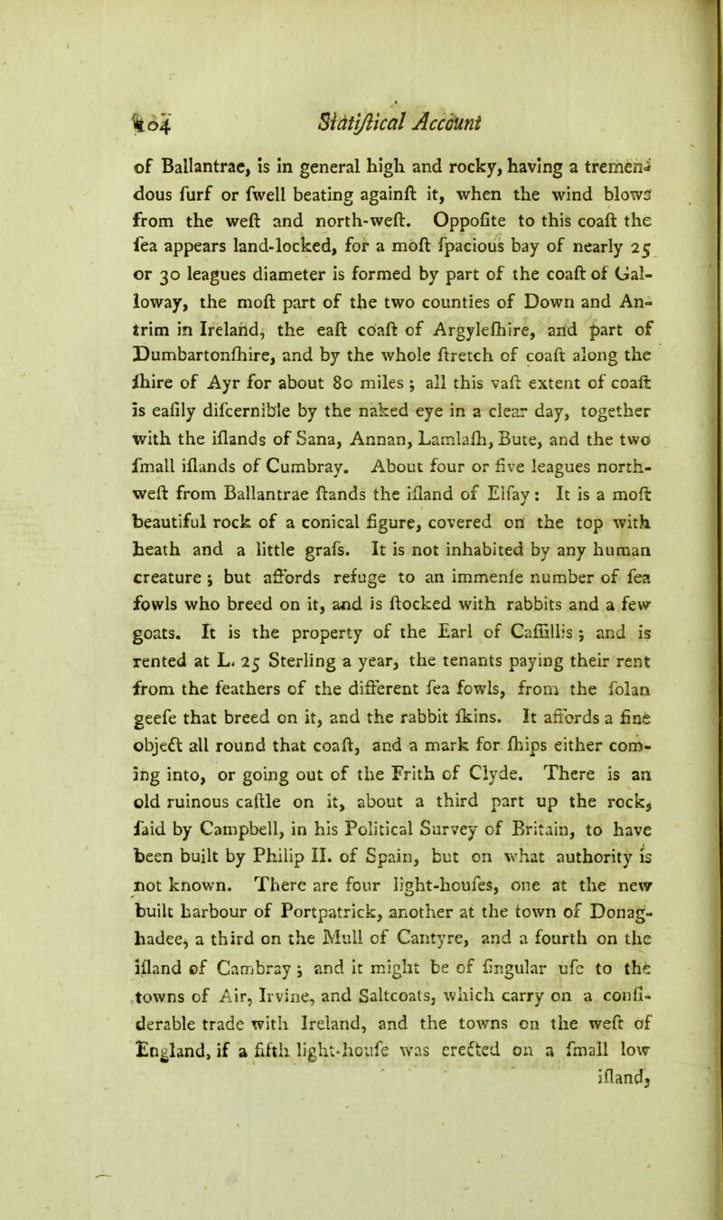 of Ballantrae, is in general high and rocky, having a trcriicn^ dous furf or fwell beating againft it, when the wind blows from the weft and north-weft. Oppofite to this coaft the fea appears land-locked, for a mbft fpacious bay of nearly 25 or 30 leagues diameter is formed by part of the coaft of Gal- loway, the moft part of the two counties of Down and An- trim in Ireland, the eaft coaft of Argyleftiire, artd part of Dumbartonfhire, and by the whole ftretch of coaft along the Ihire of Ayr for about 80 miles ; all this vaft extent of coaft is eafily difcernible by the naked eye in a clear day, together with the iflands of Sana, Annan, Lamlafti, Bute, and the two fmall iflands of Cumbray. About four or five leagues north- weft from Ballantrae ftands the illand of Elfay: It is a moft beautiful rock of a conical figure, covered on the top with heath and a little grafs. It is not inhabited by any human creature ; but affords refuge to an immenfe number of fea fowls who breed on it, and is ftocked with rabbits and a few goats. It is the property of the Earl of Cafiillis; and is rented at L. 25 Sterling a year, the tenants paying their rent from the feathers of the different fea fowls, from the folan geefe that breed on it, and the rabbit fkins. It affords a fine objeft all round that coaft, and a mark for fhips either com- ing into, or going out of the Frith of Clyde. There is an old ruinous caftle on it, about a third part up the rock, faid by Campbell, in his Political Survey of Britain, to have been built by Philip II. of Spain, but on what authority is not known. There are four light-houfes, one at the nevsr built harbour of Portpatrick, another at the town of Donag- hadeej a third on the Mull of Canty re, and a fourth on the ifland of Cambray; and it might be of fingular ufc to the towns of Air, Irvine, and Saltcoats, which carry on a confi- derable trade with Ireland, and the towns on the weft of England, if a fifth light-houfe was crefted on a fmall low iflandj