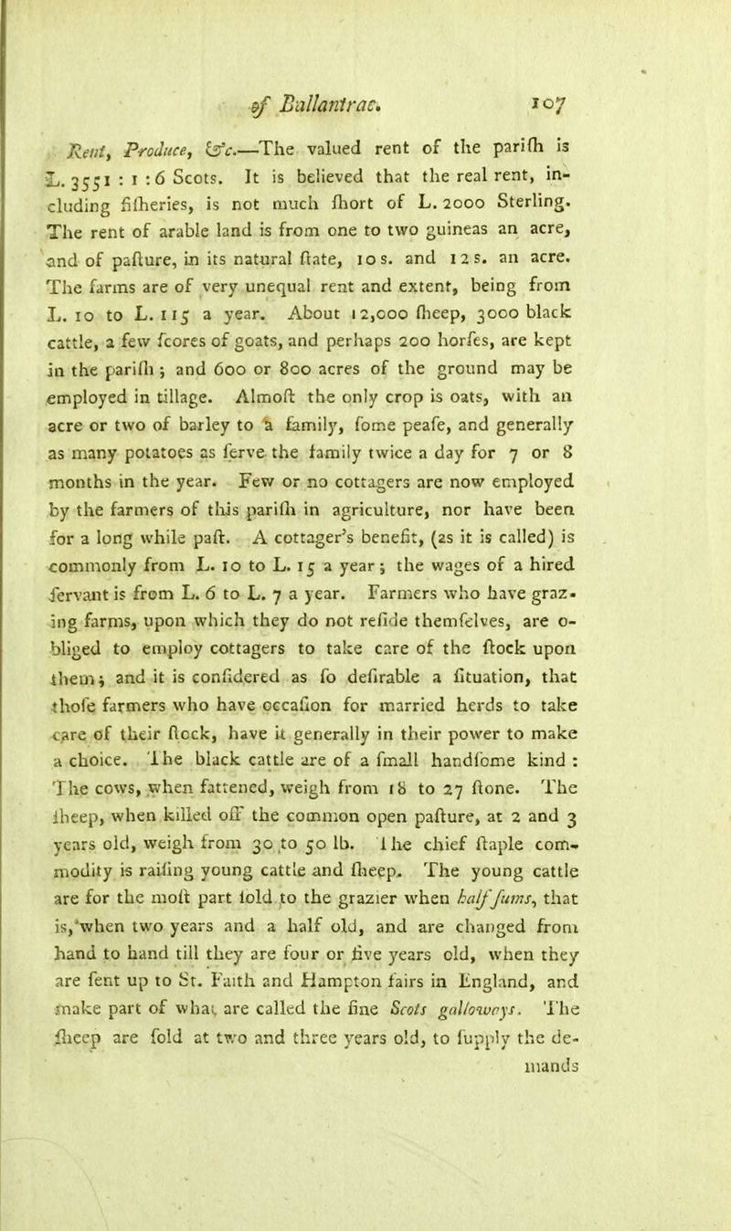 &f Ballanirac. toy Rent, Produce, is'c.—The valued rent of the parifh is ^•355* : I :6 Scots. It is believed that the real rent, in- cluding fifheries, is not much fhort of L. 2000 Sterling. The rent of arable land is from one to two guineas an acre, and of pafture, in its natural flate, los. and 12 s. an acre. The farms are of very unequal rent and extent, being from L. 10 to L. 115 a year. About 12,000 flieep, 3000 black cattle, a few fcores of goats, and perhaps 200 horfes, are kept in the parifli; and 600 or 800 acres of the ground may be employed in tillage. Almoft the only crop is oats, with an acre or two of barley to ^ family, fome peafe, and generally as many potatoes as ferve the family twice a day for 7 or 8 months in the year. Few or no cottagers are now employed by the farmers of tliis parifli in agriculture, nor have been for a long while part. A cottager's benefit, (2s it is called) is commonly from L. 10 to L. 15 a year; the wages of a hired iervant is from L. 6 to L. 7 a year. Farmers who have graz- ing farms, upon which they do not refide themrc;lves, are o- bliged to employ cottagers to take care of the ftock upon ihem; and it is confidered as fo defirable a fituation, that thole farmers who have occafion for married herds to take <:;ire of their flock, have it generally in their power to make a choice. Ihe black cattle are of a fmall handfome kind: The cows, when fattened, weigh from 18 to 27 ftone. The iheep, when killed ofF the common open pafture, at 2 and 3 years old, weigh from 30 to 50 lb. ihe chief ftaple com^ modity is raihng young cattle and Ihepp, The young cattle are for the molt part lold .to the grazier when halfjums^ that is,*when two years and a half old, and are changed from hand to hand till they are four or five years old, when they are fent up to Sr. Faith and Hampton fairs in England, and jnake part of whai, are called the fine &cots galloways. 'I'he flieep are fold at two and three years old, to fuppiy the de- mands