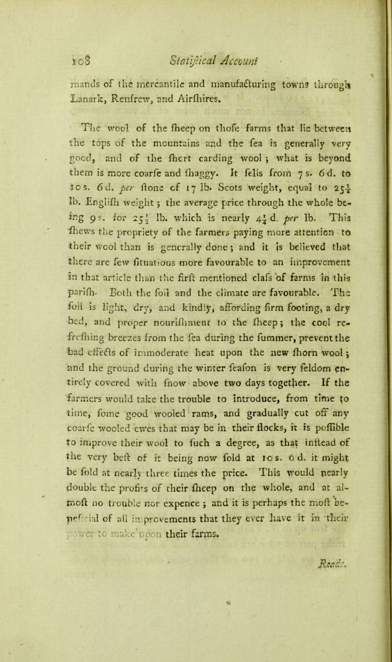 loS SMtiJical Accmif niancis of the mercantile and manufafturing town? tiirougti Lanark, Renfrew, and Airfliires. Tlie wool of the fheep on thofe farms that lie between the tops of the mountains and the fea is generally very good, and of the fhcrt carding wool ; what is beyond them is more coarfe and fliaggy. It fells from 7 s. 6d. to ICS. 6d. per flona of 17 lb. Scots weight, equal to 25^- lb. Englifii weight; the average price through the whole be- ing ps. for 25! lb. which is nearly 4^ d. per lb. This ihews the propriety of the farmers paying more attention to their wool than is generally done; and it is believed that there are few lltuations more favourable to an improvement in that article than the firft mentioned clafs 'of farms in this parifh. Both the foil and the clim.ate are favourable. Ths foil is light, dry, and kindly, affording firm footing, a dry bed, and proper nourifliment to the flieep; the cool re- ffcfliing breezes from the fea during the fummer, prevent the bad effefts of immoderate heat upon the new fhorn wool; and the ground during the winter feafon is very feldom en- tirely covered with fnow above two days together. If the farmers would take the trouble to introduce, from time time, fome good wooled ranis, and gradually cut ofi any coarfe wooled ewes that may be in their flocks, it is poflible to improve their wool to fuch a degree, as tha^ inflead of the very befi: of it being now fold at 10 s. 0 d. it might be fold at nearly thrcf times the price. This would pearly double the profits of their fheep on the whole, and at al- tnofl no trouble nor expence ; and it is perhaps the moft be- fiercial of all in':provements that they ever have it in their --.yer to iT!«kc'i\pon their far^ns.