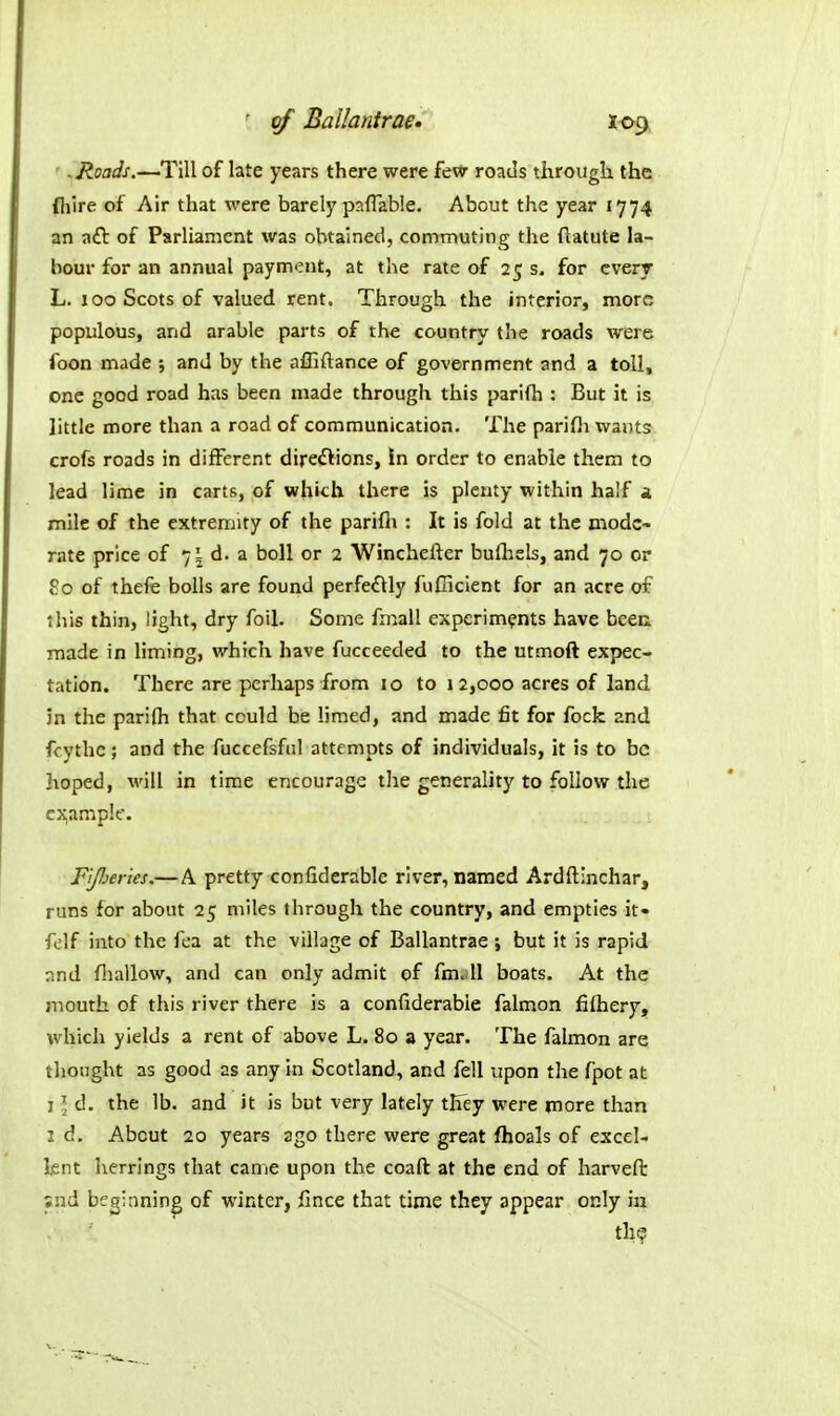' .Roads.—Till of late years there were fevv roads through the flilre of Air that were barely paflabie. About the year 1774 an aft of Parliament was obtained, commuting the ftatute la- hour for an annual payment, at the rate of 25 s. for cverr L. 100 Scots of valued rent. Through the interior, more populous, and arable parts of the country the roads were ioon made ; and by the affiftance of government and a toll, one good road has been made through this parifh : But it is little more than a road of communication. The parifli wants crofs roads in different direftions, in order to enable them to lead lime in carts, of which there is plenty within half i mile of the extremity of the parifii : It is fold at the mode- rate price of 75 d. a boll or 2 Winchefter bufliels, and 70 or 80 of thefe bolls are found perfe£lly fuClcient for an acre of this thin, light, dry foil. Some frnall experiments have been made in hming, which have fucceeded to the utmoft expec- tation. There are perhaps from 10 to 12,000 acres of land Jn the parifh that could be limed, and made fit for fock and fcythe; and the fuccefsful attempts of individuals, it is to be hoped, will in time encourage the generality to follow the cj^ample. F'tperies.—A pretty confiderable river, named Ardftinchar, runs for about 25 miles through the country, and empties it- felf into the fea at the village of Ballantrae ; but it is rapid nnd fhallow, and can only admit of fm. 11 boats. At the mouth of this river there is a confiderable falmon fifhery, which yields a rent of above L. 80 a year. The falmon are thought as good as any in Scotland, and fell upon the fpot at I ] d. the lb. and it is but very lately they were rnore than I d. About 20 years ago there were great fhoals of excel- lent herrings that came upon the coaft at the end of harvefi: ;nd beginning of winter, fince that time they appear only in th?