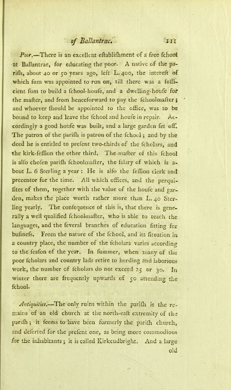 6f Ballantrac, ''i-tX Ptfflf.—There is an excellent eftablifhment of a free fchoOl ■at Ballantrae, for educating the poor. A native of the pa- rifti, about 40 or 50 years ago, left L. 400, the intereft of which film was appointed to run on, till there was a fufS- cieht fum to build a fchool-houfe, and a dwelling-houfe fo^ the maftgr, and from henceforward to pay the fchoolmafter; and whoever fliould be appointed to the office, was to be bound to keep and leave the fchool and houfe in repair. Ac- cordingly a good houfe was built, and a large garden fet off. The patron of the parifli is patron of the fchool; and by the deed he is entitled to prefent two-thirds of the fcholars, and the kirk-fcflion the other third. The mafter of this fchool is alio chofen parifh fchoolmafter, the lalary of which is a- bout L. 6 Sterling a year : He is alfo the feffion clerk and precentor for the time. All which offices, and the perqui- fites of them, together with the value of the houfe and gar- den, makes the place worth rather more than L. 40 Ster- ling yearly. The conlequencc of this is, that there is gene- rally a well qualified fchoolmafter, who is able to teach the languages, and the feveral branches of education fitting for bufinefs. From the nature of the fchool, and its fituation iu a country place, the number of the fcholars varies according to the feafon of the year. In fummer, when many of the poor fcholars and country lads retire to herding and laborious work, the number of fcholars do not exceed 25 or 30. In winter there are frequently upwards of 50 attending the fchool. AntiquH'ies.—^The only ruins within the parifli is the rc- n^ains of an old church at the north-eaft extremitv of the: parifh ; it feems to have been formerly the parifh church, and deferted for the prefent one, as being more commodious for the inhabitants j it is called Kirkcudbright. And a large old