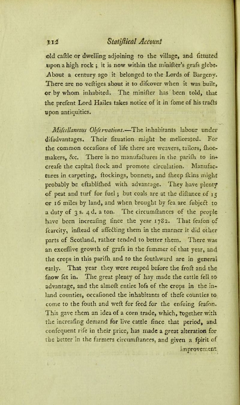 old cafHe or dwelling adjoining to the village, and {ituated upon a high rock ; it is now within the minifter's grafs glebe. About a century ago it belonged to the Lords of Bargeny. There are no veftiges about it to difcover when it was built, or by whom inhabited. The minifter has been told, that the prefent Lord Hailes takes notice of it in fome of his tra£ls upon antiquities. Mifcellaneous Obfervatiovs.—The inhabitants labour under difadvantages. Their fituation might be meliorated. For the common occafions of life there are weavers, tailors, fl;ioe- xnakers, &c. There is no manufadlures in the parlfli to iiH creafe the capital flock and promote circulation. Manufac- tures in carpeting, ftockings, bonnets, and fheep flcins might probably be eftablifhed with advantage. They have plenty of peat and turf for fuel; but coals are at the diftance of 15 or 16 miles by land, and when brought by fea are fubjecl to a duty of 3 s. 4d. a ton. The circumftances of the people have been increafing bnce the year 1782. That feaion of Icarcity, inftead of afFedting them in the manner it did other parts of Scotland, rather tended to better them. There was an exceffive growth of grafs in the fummer of that year, and the crops in this parifh and to the fouthward are in general early. That year they were reaped before the froft and the fnow fet in. The great plenty of hay made the cattle fell to advantage, and the almofl entire lofs of the crops in the in- land counties, occafioned the inhabitants of thefe counties to come to the foath and weft for feed for the enfuing feafnn. This gave them an idea of a corn trade, which, together with the increafing demand for live cattle fince tliat period, and confequent rife in their price, has niade a great alteration for the better in the farmers circumftances, and given a fpirit of improvement