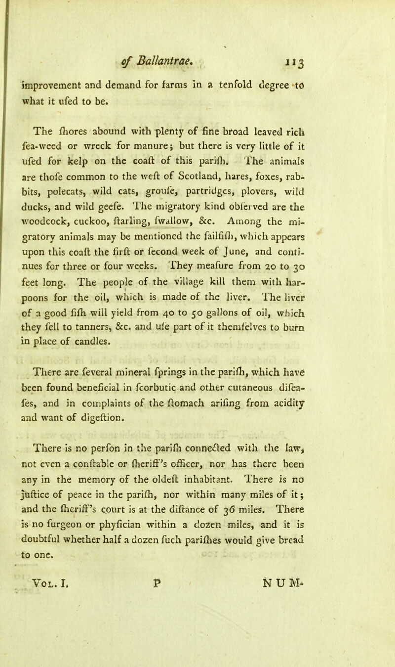 Improvement and demand for farms in a tenfold degree to what it ufed to be. The fliores abound with plenty of fine broad leaved rich fea-weed or wreck for manure; but there is very little of it ufed for kelp on the coaft of this parifli. The animals are thofe common to the weft of Scotland, hares, foxes, rab- bits, polecats, wild cats, groufe, partridges, plovers, wild ducks, and wild geefe. The migratory kind oblci ved are the woodcock, cuckoo, ftarling, fwallow, &c. Among the mi- gratory animals may be mentioned the failfifli, which appears upon this coail the firft or fecond week of June, and conti- nues for three or four weeks. They meafure from 20 to 30 feet long. The people of the village kill them with har- poons for the oil, which is made of the liver. The liver of a good fifh will yield from 40 to 50 gallons of oil, which they fell to tanners, &c. and ule part of it themfelves to burn in place of candles. There are feveral mineral fprings in the parifh, which have been found beneficial in fcorbutic and other cutaneous difea- fes, and in complaints of the flomach arifing from acidity and want of digeftion. There Is no perfon in the parifli connected with the law, not even a conftable or fheriff's ofHcer, nor has there been any in the memory of the oldeft inhabitant. There is no juftice of peace in the parilli, nor within many miles of it; and the fheriff's court is at the diflance of 36 miles. There is no furgeon or phyfician within a dozen miles, and it is doubtful whether half a dozen fucli parifhes would give bread to one.