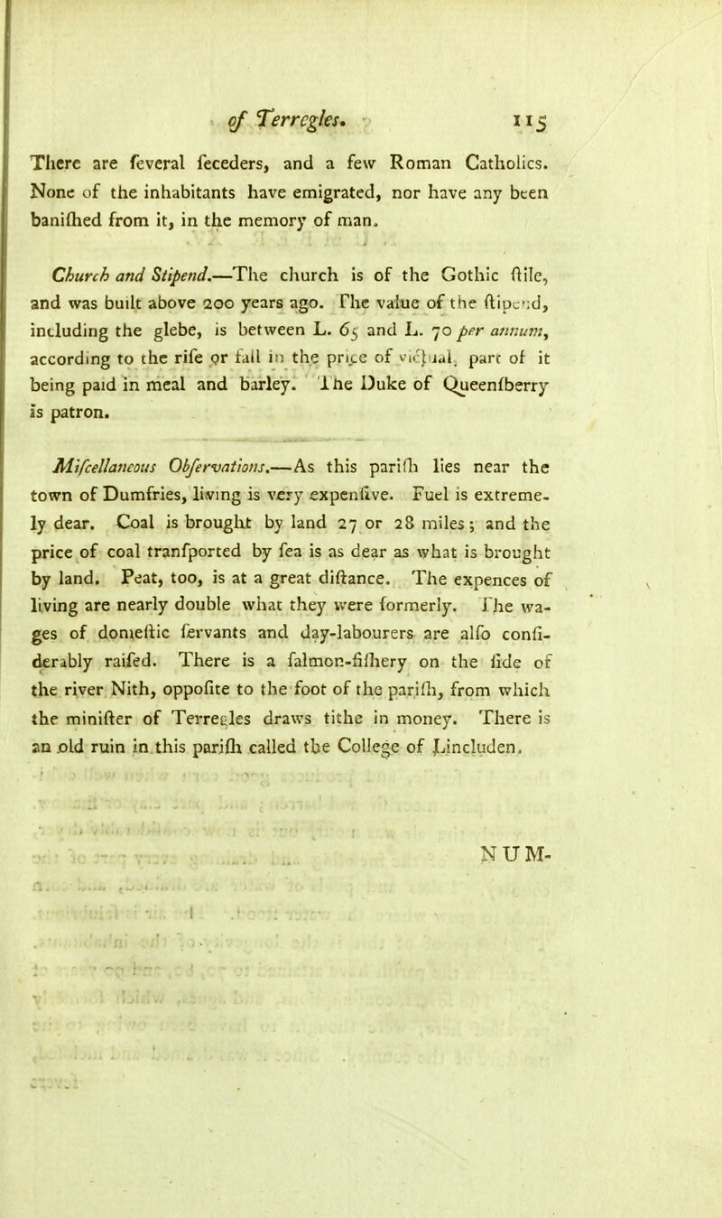 of Terrcgks, 5 There are feveral feceders, and a few Roman Catholics. None of the inhabitants have emigrated, nor have any been banifhed from it, in the memory of man. Church and Stipend.—The church is of the Gothic ftile, and was buih above 200 years ago. The value of the ftipc';d, including the glebe, is between L. 65 and L. 70 per annum, according to the rife pr fall i;; the pri.cc of vi.-l jal parr of it being paid in meal and barley. 1 ne Duke of Queenfberry is patron. Mifcellaneous Obfervations.—As this pari Hi lies near the town of Dumfries, livmg is V£ry expcnlive. Fuel is extreme- ly dear. Coal is brought by land 27 or 28 miles; and the price of coal tranfported by fea is as dear as what is brought by land. Peat, too, is at a great diftance. The expences of living are nearly double what they were formerly. J'he wa- ges of domellic lervants and day-labourers are alfo confi- derably raifed. There is a falmon-filhery on the llde of the river Nith, oppofite to the foot of the parifli, from which the minifter of Terre^les draws tithe in money. There is an .old ruin In this parifh called the College of Jjincluden.