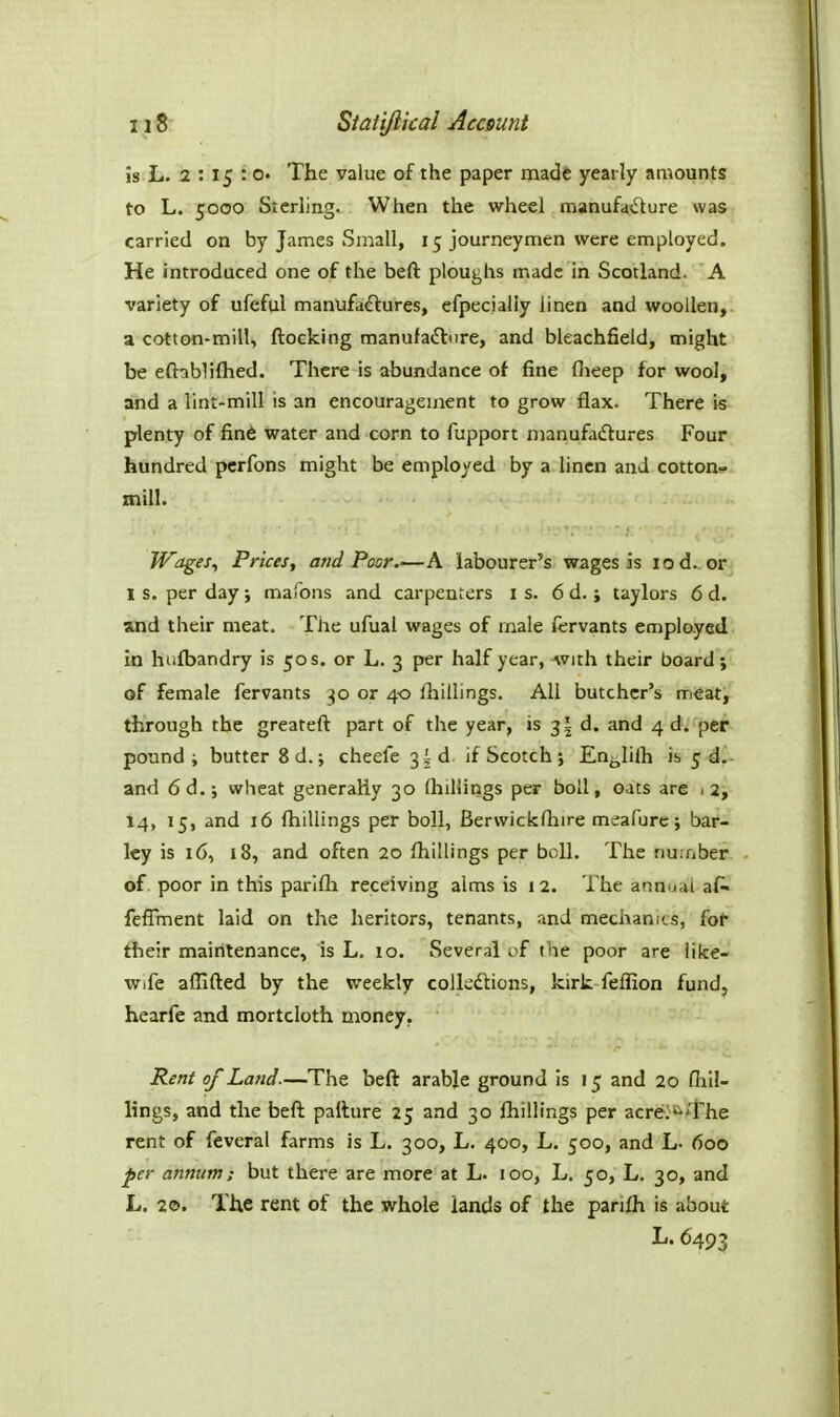is L. 2 : 15 :0. The value cf the paper made yearly amounts to L. 5000 Sterling. When the wheel manufadure was carried on by James Small, 15 journeymen were employed. He introduced one of the heft ploughs made in Scotland. A variety of ufeful manufactures, efpecially linen and woollen, a cotton-mill, ftocking manufaiSture, and bleachfield, might be eftablilhed. There is abundance of fine flieep for wool, and a lint-mill is an encouragement to grow flax. There is plenty of fin6 water and corn to fupport manufadures Four hundred pcrfons might be employed by a linen and cotton- mill. Wages, Prices, and Poor.—A labourer's wages is lod. or 1 s. per day; mafons and carpenters is. 6 d. ; taylors 6 d. and their meat. The ufual wages of male fervants employed in hiifbandry is 50 s. or L. 3 per half year, Avith their board; of female fervants 30 or 40 fhillings. All butcher's meat, through the greateft part of the year, is 3! d. and 4 d. per pound ; butter 8d.; cheefe 3I d. if Scotch j En^hlh is 5 d. and 6d.j wheat generally 30 (hillings per boll, oats are »2, 14, 15, and 16 (hillings per boll, Bervvickfliire meafurc; bar- ley is 16, 18, and often 20 (hillings per boll. The number, of. poor in this parlfh receiving alms is 12. The annual af. felTment laid on the heritors, tenants, and mechanics, fo^ their maintenance, is L. 10. Several of the poor are like- wife aflifted by the weekly colkdtions, kirk feffion fund, hearfe and mortcloth money. Rent of Land.—The beft arable ground is 15 and 20 (lill- lings, and the befl: pailure 25 and 30 (hillings per acreis^The rent of feveral farms is L. 300, L. 400, L. 500, and L- 600 per annum; but there are more at L. 100, L. 50, L, 30, and L. 20. The rent of the whole lands of the panfh is about L.6493