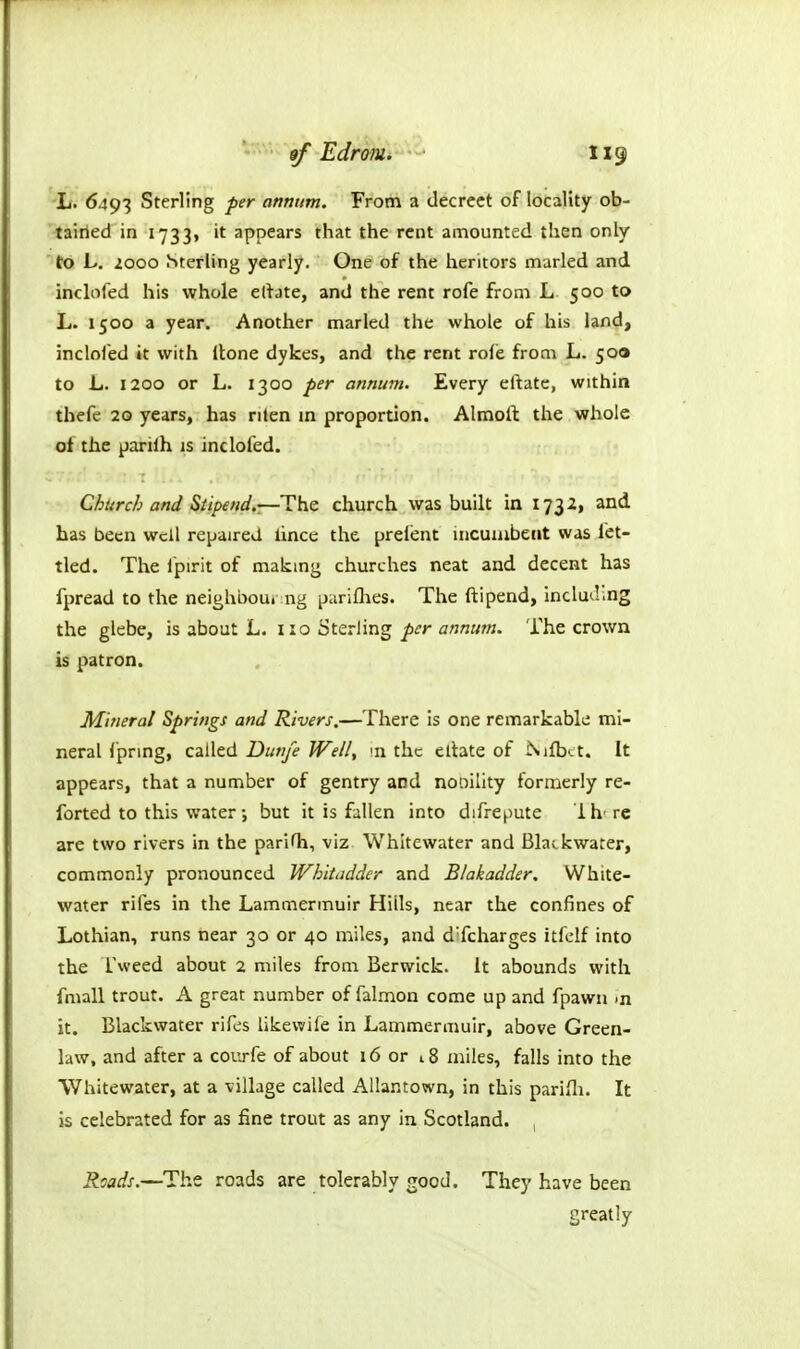 'I/. 6493 Sterling per annum. From a decreet of locality ob- 'tairied in 1733, it appears that the rent amounted then only to L. zooo Sterling yearly. One of the heritors marled and inclofed his whole ertate, and the rent rofe from L 500 to L. 1500 a year. Another marled the whole of his land, inclofed it with Itone dykes, and the rent rofe from L. 500 to L. 1200 or L. 1300 per annum. Every ertate, within thefe 20 years, has rilen m proportion. Almoll: the whole of the pariih is inclofed. Church and Siipend.—HhQ church was built in 1732, and has been well repaired lince the preient incumbent was let- tied. The i'pirit of makmg churches neat and decent has fpread to the neighbou. iig pariflies. The ftipend, Including the glebe, is about L. 110 Sterling per annum. The crown is patron. Mineral Springs and Rivers.—There is one remarkable mi- neral fpring, called Dunje Well, in the eltate of ^l^b<:t. It appears, that a number of gentry and nooility formerly re- forted to this water-, but it is fallen into difrepute Ih' re are two rivers in the pariOi, viz Whitewater and Blatkwater, commonly pronounced Whltiidder and Blakadder. White- water riles in the Lammermuir Hills, near the confines of Lothian, runs near 30 or 40 miles, and d'fcharges itfclf into the Tweed about 2 miles from Berwick. It abounds with fmall trout. A great number of falmon come up and fpawn >n it. Blackwater rifes likewife in Lammermuir, above Green- law, and after a coiirfe of about 16 or 18 miles, falls into the ■Whitewater, at a village called Allantown, in this pariHi. It is celebrated for as fine trout as any in Scotland. , Roads.—The roads are tolerably good. They have been greatly