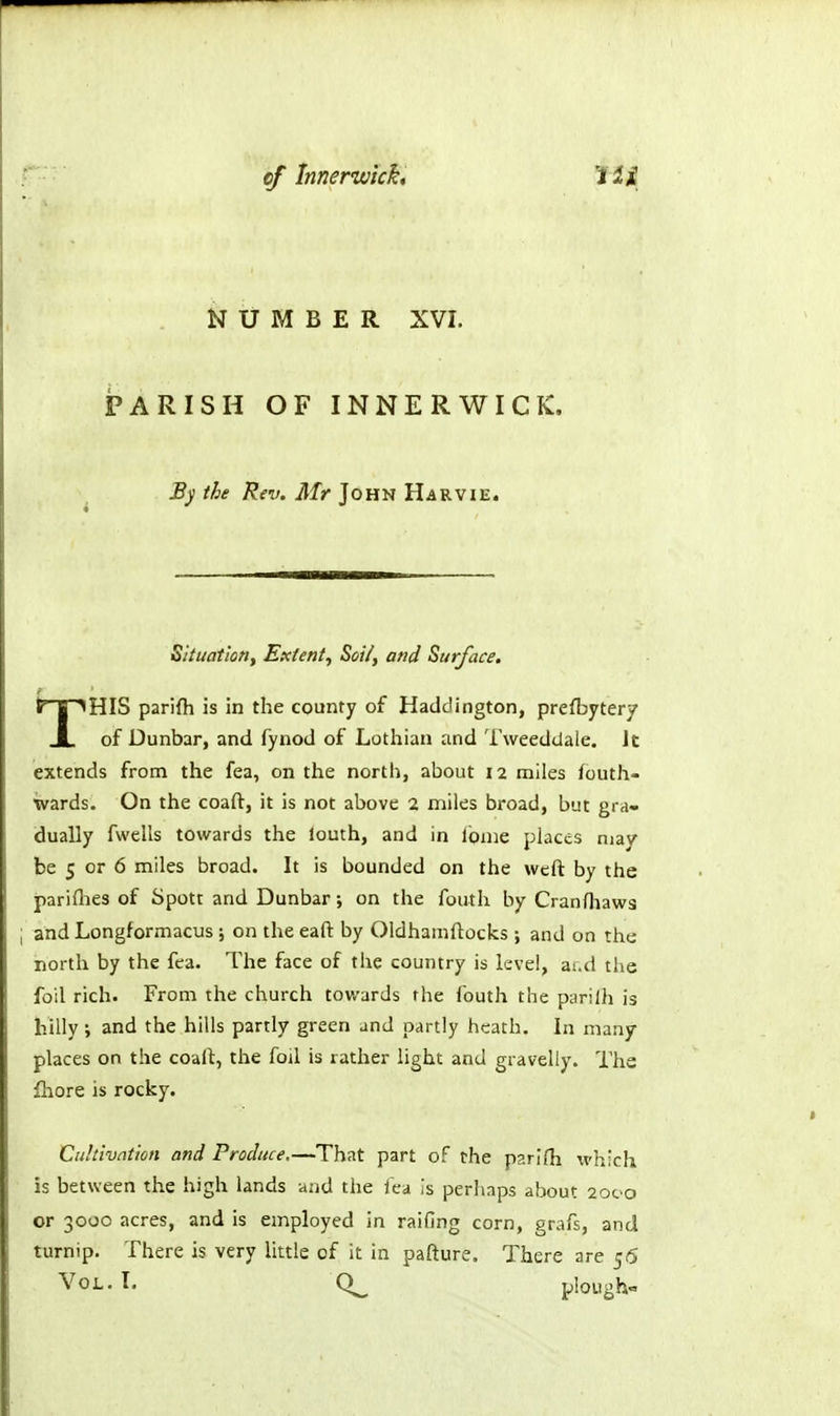 NUMBER XVI. iPARISH OF INNERWICK. By the Rev. Mr John Harvie. Situation^ Extent^ Sot/, and Surface. THIS parifh is in the county of Haddington, prefbyter/ of Dunbar, and fynod of Lothian and Tweeddale. Jt extends from the fea, on the north, about 12 miles foutli- wards. On the coaft, it is not above 2 miles broad, but gra- dually fwells towards the louth, and in ibnie places may be 5 or 6 miles broad. It is bounded on the weft by the pariflies of Spott and Dunbar; on the fouth by Cranfliaws ; and Longformacus ; on the eaft by Oldhamftocks ; and on the north by the fea. The face of the country is level, ai.d the foil rich. From the church towards the fouth the purilh is hilly; and the hills partly green and partly heath. In many places on the coaft, the foil is rather light and gravelly. The fhore is rocky. Cidtivation and Produce.—That part of the parifh which is between the high lands and the lea Is perhaps about 2000 or 3000 acres, and is employed in raifing corn, grafs, and turnip. There is very little of it in pafture. There are 56 Vol. I. plough-