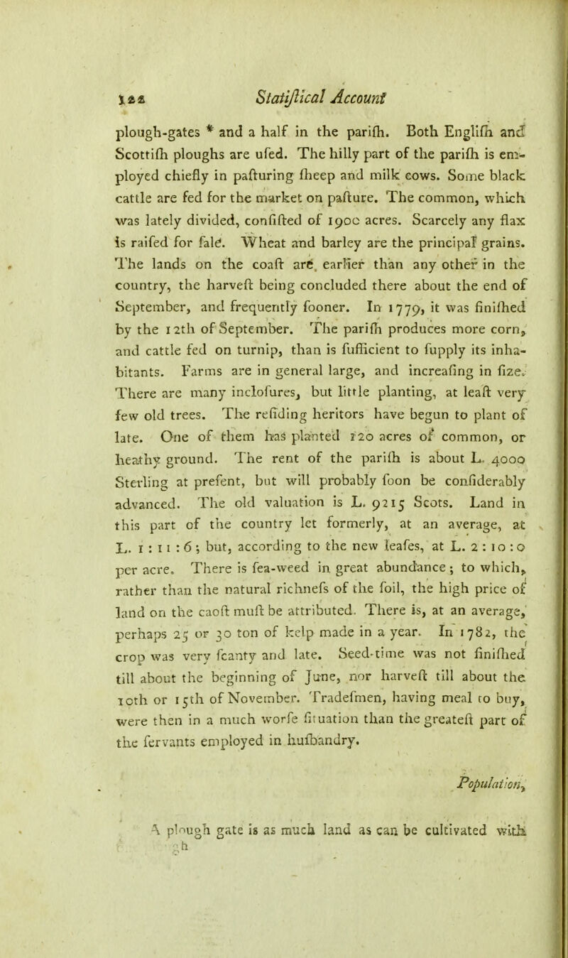 plough-gates * and a half in the parifh. Both Engllfii and Scottifii ploughs are ufed. The hilly part of the parifh is em- ployed chiefly in pafturing ftieep and milk cows. Soaie black cattle are fed for the market on pafture. The common, which was lately divided, confifted of 190c acres. Scarcely any flax is raifed for fal^. Wheat and barley are the principal grains. The lands on the coafl: zvt, earlier than any other in the country, the harveft being concluded there about the end of September, and frequently fooner. In 1779, ^^^^ finilhed by the 12th of September. The parifh produces more corn, and cattle fed on turnip, than is fufficient to fupply its inha- bitants. Farms are in general large, and increafing in fize. There are many inclofures, but little planting, at leaft very- few old trees. The redding heritors have begun to plant of late. One of them has planted 120 acres of common, or heathy ground. The rent of the parifh is about L. 4000 Sterling at prefent, but probably foon be confiderably advanced. The old valuation is L. 9215 Scots. Land in this part of the country let formerly, at an average, at L. 1:11:6; but, according to the new leafes, at L. 2 : 10 : o per acre. There is fea-weed in great abundance ; to which^ rather than the natural richnefs of the foil, the high price of land on the caoft mufi: be attributed. There is, at an average, perhaps 25 or 30 ton of kelp made in a year. In 1782, the crop was very fcanty and late. Seed-time was not finiflied till about the beginning of June, nor harvefl till about the 10th or 15th of November. Tradefmen, having meal to buy, were then in a much worfe fituation than the greateft pare of the fervants employed in hufbandry. Populai-on^ \ plnugh gate is as much land as can be cultivated wltht