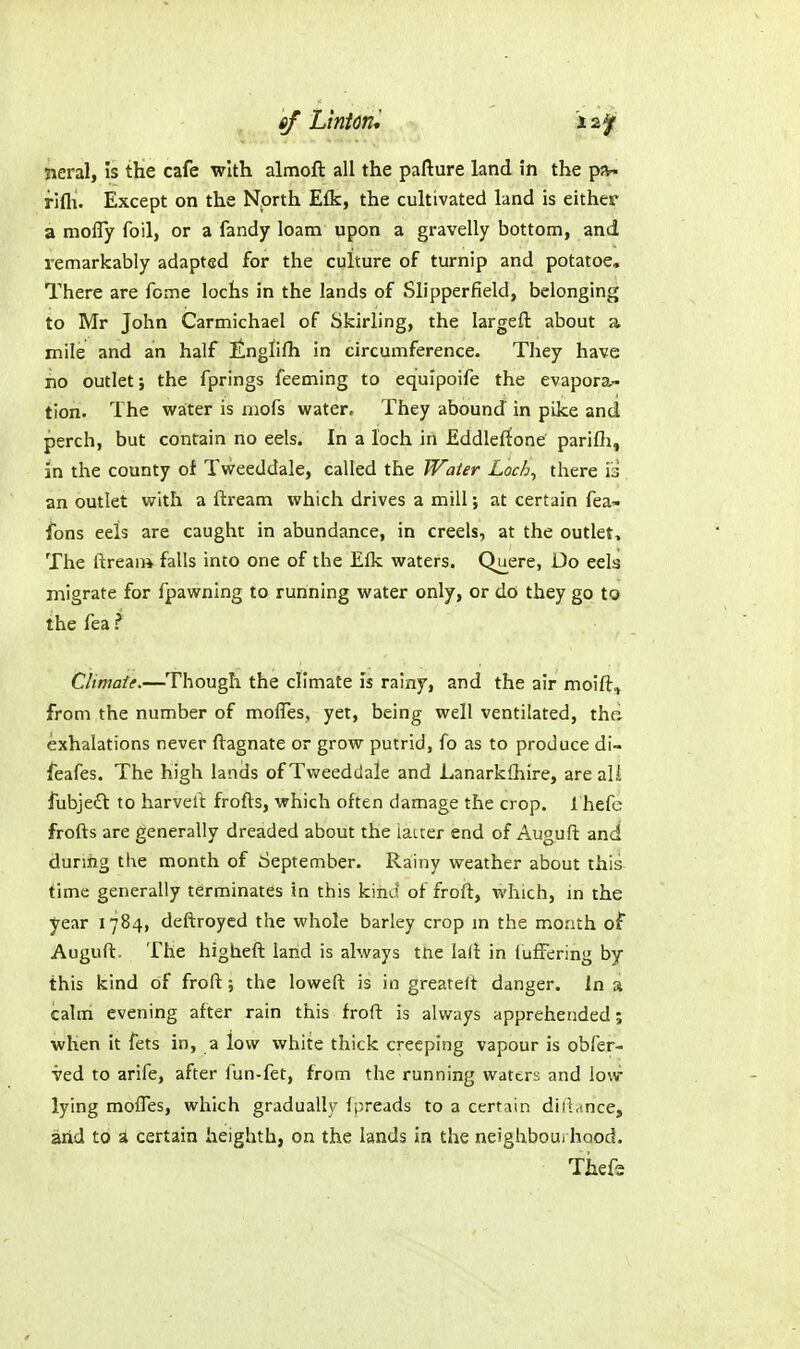 of LhUn '-, neral, is the cafe with almoft all the pafture land in the pa- fifli. Except on the North Efk, the cultivated land is either a molTy foil, or a fandy loam upon a gravelly bottom, and remarkably adapted for the culture of turnip and potatoe. There are feme lochs in the lands of Slipperfield, belonging to Mr John Carmichael of Skirling, the largefl about a mile and an half Itnglifh in circumference. They have no outlet; the fprings feeming to equipoife the evapora.- tion. The water is niofs water. They abound in pike and perch, but contain no eels. In a loch in Eddlerfone parifli, in the county of Tweeddale, called the Water Locb^ there iii an outlet with a ftream which drives a mill; at certain fea- fons eels are caught in abundance, in creels, at the outlet. The ftrean* falls into one of the Elk waters. Quere, Do eela migrate for fpawning to running water only, or do they go to the fea ? Climate.—Though the climate Is rainy, and the air moift, from the number of molTes, yet, being well ventilated, the exhalations never ftagnate or grow putrid, fo as to produce di- feafes. The high lands of Tweeddale and Lanarkfhire, are all fubjedt to harveft frofts, which often damage the crop. 1 hefc frofts are generally dreaded about the latter end of Auguft and durmg the month of September. Rainy weather about this time generally terminates in this kiiiu of froft, which, in the year 1784, deftroycd the whole barley crop m the month of Auguft. The higheft land is always tne lali in luffering by this kind of froft the loweft is in greateft danger. In a calm evening after rain this froft is always apprehended; when it fets in, a low white thick creeping vapour is obfer- ved to arife, after fun-fet, from the running waters and lo\v lying mofles, which gradually ipreads to a certain diii.'.nce, arid to a certain heighth, on the lands in the neighbourhood. Thefe