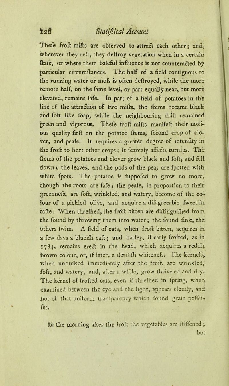 ^ 2 ^ Stati/lical Accoum Thefe froft mifts are oblerved to attract each other 5 and, wherever they reft, they deftroy vegetation when in a certain ftate, or where their baleful influence is not counteracted by particular circumftances. ihe half of a field contiguous to the running water or mofs is often deftroyed, while the more feniote half, on the fame level, or part equally near, but more elevated, remains fafe. In part of a field of potatoes in the line of the attra£l:ion of two mifts, the ftems became black and foft like foap, while the neighbouring drill remained green and vigorous, Thefe froft mifts manifeft their noxi- ous quality firft on the potatoe ftems, fecond crop of clo- ver, and peafe. It requires a greater degree of intenfity in the froft to hurt other crops: It fcarcely afFefts turnips. The ftems of the potatoes and clover grow black and foft, and fall down ; the leaves, and the pods of the pea, are fpotted with white fpots. The potatoe is fuppofed to grow no more, though the roots are fafe; the peale, in proportion to their greennefs, are foft, wrinkled, and watery, become of the co- lour of a pickled olive, and acquire a difagreeabie fweetifij tafte: When threftied, the froft bitten are diftinguiftied from the found by throwing them into water; the found fink, the others Iwim. A field of oats, when froft bitfen, acquires in a few days a blueifh caft ; and barley, if early frofted, as in 1784, remains ere<rt in the head, which acquires a redilli brown colour, or, if later, a de^clifh whitenefs. The kernels, when unhuflced immediately after the froft, are wrinkled, foft, and watery, and, after a while, grow fhriveled and dry. The kernel of frofted oats, even if threfhed in fpring, whea examined between the eye and the light, appears cloudy, and jiot of that uniform tranfparency which found grain poffef- fes. lia the oiorning after the froft the vegetables are ftifFened ; but