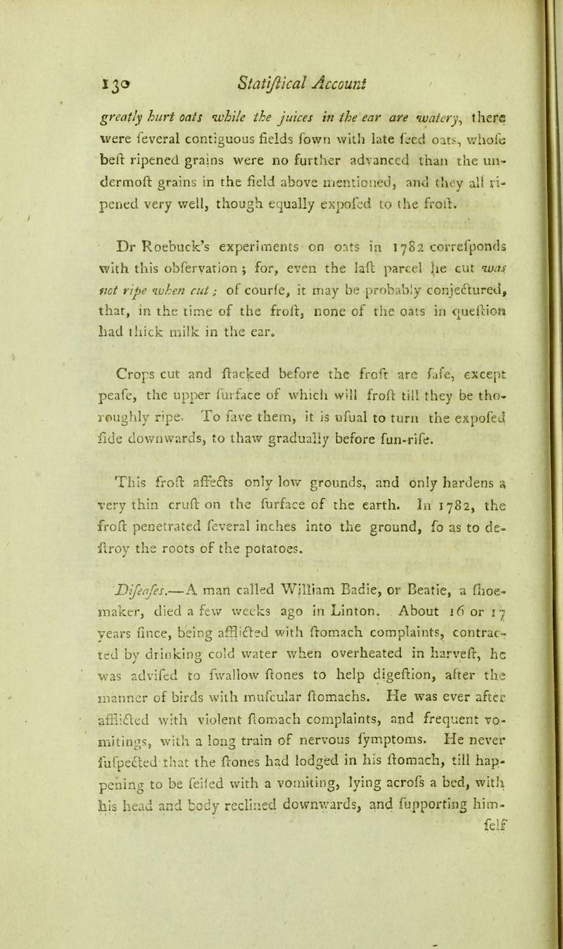 greatly hurt oats while the juices in the ear are waterthere were feveral contiguous fields Town with late fsed oats, whofe befi: ripened grains were no further advanced than the un- dermoft grains in the field above mentioned, and they all vi' pened very well, though equally expofcd to the froil. Dr Roebuck's experiments on o:its in 17S2 correiponds with this obfervation ; for, even the lafl parcel j(ie cut was not ripe when cut; of courfe, it may be probably conjedhired, that, in the time of the froft, none of the oats in o^uelcion had liiick milk in the ear. Crops cut and flacked before the froft qre fafe, except peafe, the upper furface of whicii will froft till they be tho- roughly ripe. To fave them, it is ufual to turn the expofeJ fide downwards, to thaw gradually before fun-rife. This froft affefls only low grounds, and only hardens a very thin cruft on the furface of the earth. In 1782, the froft penetrated feveral inches into the ground, fo as to de- •ilroy the roots of the potatoes. Difenfes.—A man called William Badie, or Beatie, a fiioe- snaker, died a few weeks ago in Linton. About 16 or ij vears fince, being afHidled with ftomach complaints, contrac- ted by drinking cold water when overheated in harveft, he was advifed to fwallow ftones to help digeftion, after the manner of birds with mufcular ftomachs. He was ever after affiiflcd with violent ftomach complaints, and frequent vo- mitings, with a long train of nervous fymptoms. He never fufpe£ted that the ftones had lodged in his ftomach, till hap- pening to be feifed with a vomiting, lying acrofs a bed, witli his head and body reclined dowmvards, and fupporting him- fe!f