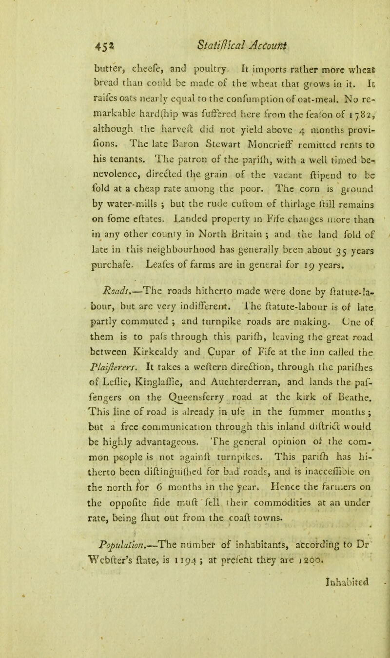 butter, cheefe, and poultry. It imports rather more wheat bread than could be made of the wheu that grows in it. Ic raifes oats nearly equal to the confumption of oat-meal. No re- markable hard(liip was fiiffered here from the leaion of 1782, although the harveft did not yield above 4 months provi- fions. The late Baron Stewart MoncriefF remitted rents to his tenants. The patron of the parifh, with a well timed be-; nevolence, diredled the grain of the vacant ftipend to be Ibid at a cheap rate among the poor. The corn is ground by water-mills ; but the rude cuftom of thirlage ftill remains on fome cftates. Landed property m Frfe chatiges n:ore than in any other county in North Britain ; and the land fold of late in this neighbourhood has generally been about 35 years purchafe- Leafes of farms are in general for 19 years. Reads.—The roads hitherto made were done by ftatute-la- bour, but are very indifferent. The ftatute-labour is of late partly commuted ; and turnpike roads are making. Cne of them is to pafs through this parifli, leaving the great road between Kirkcaldy and Cupar of Fife at the inn called the P/aiJlerers. It takes a weftern direction, through the pariflies of Leflie, Kinglaffie, and Auchterderran, and lands the paf- fengers on the Queensferry road at the kirk of Beathe. This line of road is already in ul'e in the fummer months ; but a free communication through this inland diftricl would be highly advantageous. The general opinion of the com- mon people is not againft turnpikes. This parifh has hi- therto been diftinguiflied for bad roads, and is inacceffible on the north for 6 months in the year. Hence the farmers on the oppofite fide muft: fell their commodities at an under rate, being fliut out from the coaft towns. Populailon.—The niimbet of inhabitants, according to Dr Webfter's ftate, is 1194 ; at preletit they are j200. Inhabited