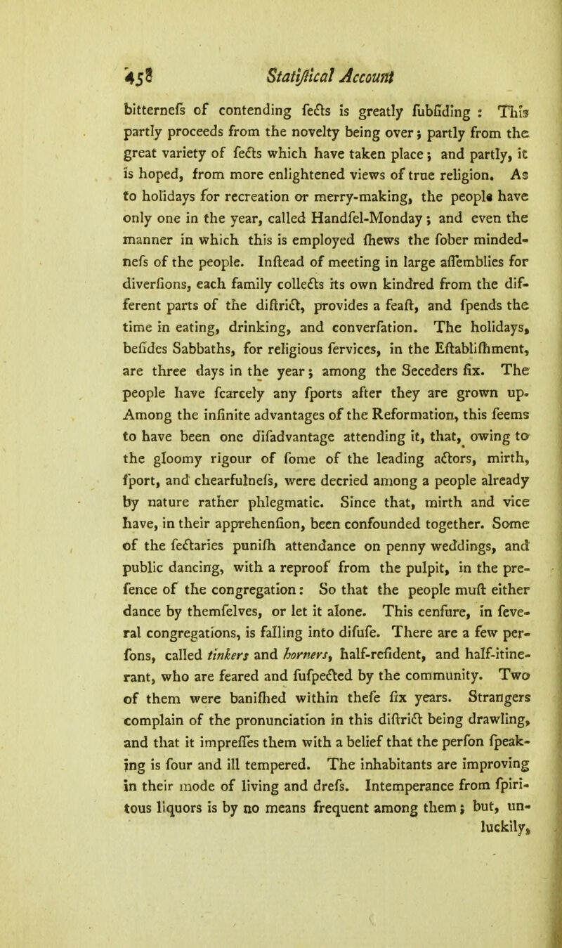 bitternefs of contending fe£ls is greatly fubfiding : This partly proceeds from the novelty being over; partly from the great variety of fe£ls which have taken place ; and partly, it is hoped, from more enlightened views of trne religion. As to holidays for recreation or merry-making, the peopla have only one in the year, called Handfel-Monday; and even the manner in which this is employed fhews the fober minded- nefs of the people. Inftead of meeting in large aflemblies for diverfions, each family coUefts its own kindred from the dif- ferent parts of the diftri£t, provides a feaft, and fpends the time in eating, drinking, and converfation. The holidays, befides Sabbaths, for religious fervices, in the Eftablilhment, are three days in the year; among the Seceders fix. The people have fcarcely any fports after they are grown up. Among the infinite advantages of the Reformation, this feems to have been one difadvantage attending it, that, owing to the gloomy rigour of fome of the leading adlors, mirth, fport, and chearfulnefs, were decried among a people already by nature rather phlegmatic. Since that, mirth and vice have, in their apprehenfion, been confounded together. Some of the feftaries punifli attendance on penny weddings, and public dancing, with a reproof from the pulpit, in the pre- fence of the congregation: So that the people muft either dance by themfelves, or let it alone. This cenfnre, in feve- ral congregations, is falling into difufe. There are a few per- fons, called tinkers and homers^ half-refident, and half-itine- rant, who are feared and fufpe£tcd by the community. Two of them were banifhed within thefe fix years. Strangers complain of the pronunciation in this diftrifi: being drawling, and that it imprefles them with a belief that the perfon Ipeak- jng is four and ill tempered. The inhabitants are improving in their mode of living and drefs. Intemperance from fpiri- tous liquors is by no means frequent among them j but, un- luckily.