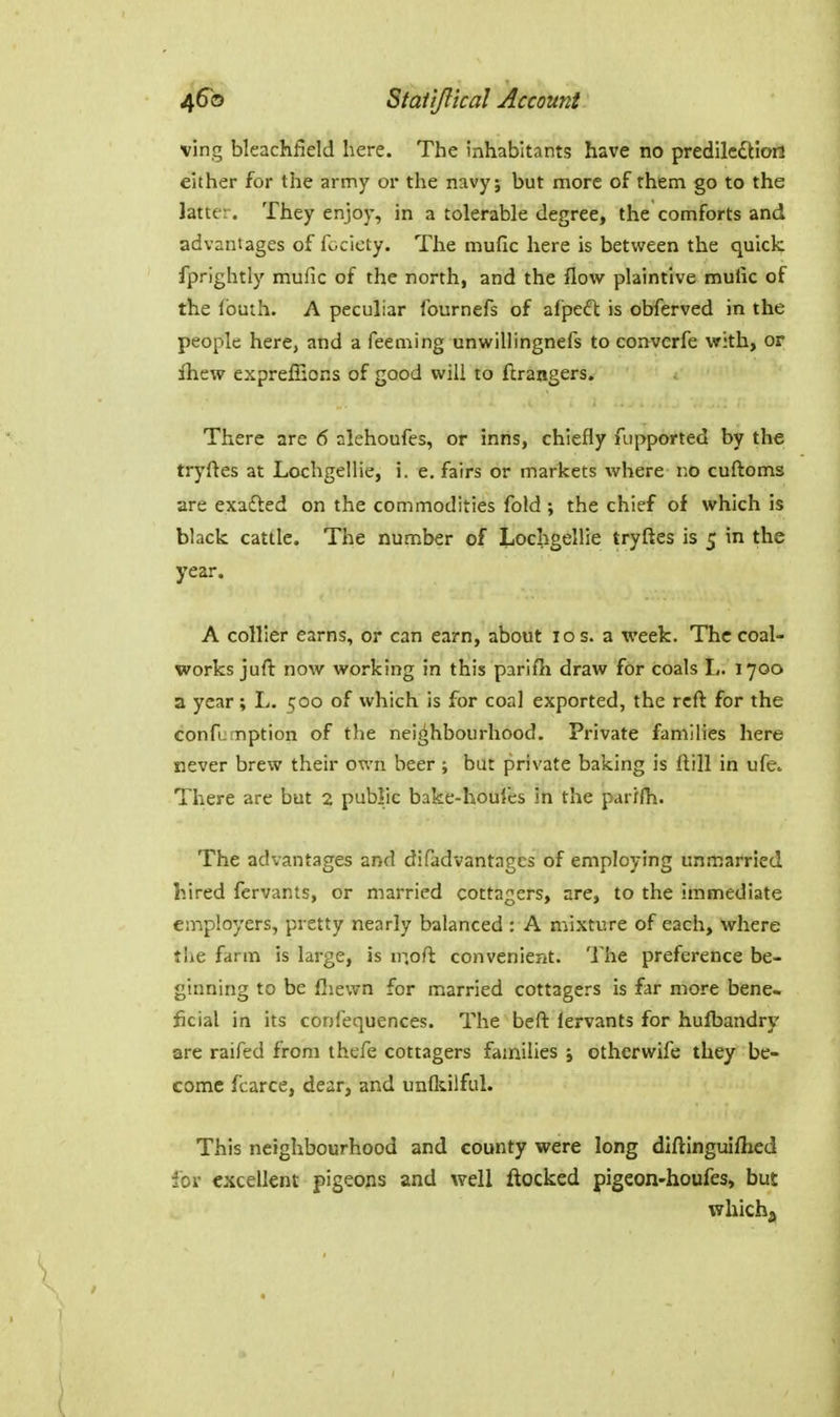 ving bleachfield here. The inhabitants have no predilc^Hort either for the army or the navy; but more of rhem go to the latter. They enjoy, in a tolerable degree, the comforts and advantages of fociety. The mufic here is between the quiclc fprightly mufic of the north, and the flow plaintive mufic of the Ibuth. A peculiar fournefs of afpeft is obferved in the people here, and a feeming unwillingnefs to convcrfe with, or fhew exprelEons of good will to flrangers. There are 6 alehoufes, or inns, chiefly fupported by the tryftes at Lochgellie, i. e, fairs or markets where \.o cuftoms are exafled on the commodities fold; the chief of which is black cattle. The number of Lochgellie tryftes is 5 in the year. A collier earns, or can earn, about 10 s. a week. The coal- works juft now working in this parifli draw fOr coals L. 1700 a year ; L. 500 of which is for coal exported, the reft for the confumption of the neighbourhood. Private families here never brew their own beer; but private baking is ftill in ufe. There are but 2 public bake-houfes in the parifh. The advantages and difadvantages of employing unmarried hired fervants, or married cottagers, are, to the immediate employers, pretty nearly balanced : A mixture of each, where the farm is large, is m.oft convenient. The preference be- ginning to be fliewn for married cottagers is far more bene- ficial in its confequences. The beft iervants for hufbandry are raifed from thefe cottagers families ; otherwife they be- come fcarce, dear, and unfliilful. This neighbourhood and county were long diftinguiflied for excellent pigeons and well ftocked pigeon-houfes, but which.