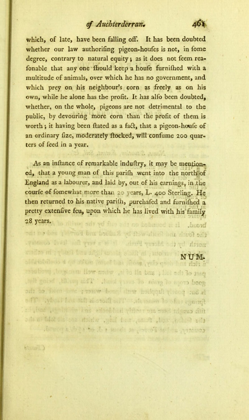 Auchterderran* which, of late, have been falling oflf. It has been doubted whether our law authorifing pigeon-houfes is not, in fome degree, contrary to natural equity; as it does not feem rea- fonable that any one ftiould keep a houfe furniflied with a multitude of animals, over which he has no government, and which prey on his neighbour's corn as freely as on his own, while he alone has the profit. It has alfo been doubted, whether, on the whole, pigeons are not detrimental to the public, by devouring more corn than the profit of them is worth; it having been ftated as a fa£l:, that a pigeon-houfe of an ordinary Cze, moderately ftocked, will confume 200 quar- ters of feed in a year. As an inftance of remarkable induftry, it may be mention- ed, that a young man of this parifh went into the nortbjof England as a labourer, and laid by, out of his earnings, in.the courle of fomewhac more thaii i-.- , ';ars, L. 400 Sterling. He then returned to his native parilh, purchafed and furniflied a pretty extenfive feu, upon which he has lived with his'familj^ 28 years. . '  NUM.