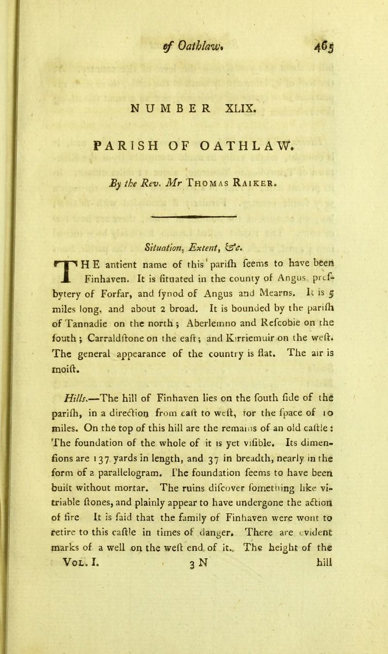 NUMBER XLIX. PARISH OF OATHLAW* By ike Rev. Mr Thom as Raiker. Situation. Extent, ^c. THE antlent name of this'parifti feems to have bfeen Finhaven. It is lituated in the county of Angus prcf- bytery of Forfar, and fynod of Angus and Mearns. Ii is 5 miles long, and about 2 broad. It is bounded by the- parifh of Tannadie on the north ; Aberletnno and Rcfcobie on the fouth ; Carraldftone on the eaft; and Kirriemuir on the weft. The general appearance of the countiy is flat. The air is naoift. Hills.—The hill of Finhaven lies on the fouth fide of the parifti, in a direttioq from eaft to welt, tor the fpace of 10 miles. On the top of this hill are the remai.is of an old caftle : The foundation of the whole of it is yet vifible. Its dimen- fions are 137 yards in length, and 37 in breadth, nearly m the form of z parallelogram. The foundation feems to have been built without mortar. The ruins difcuver (bmettiing like vi- triable ftones, and plainly appear to have undergone the a£lion of fire It is faid that the family of Finhaven were wont to retire to this caftte in times of danger. There are - vident marks of a well on the weft end. of it.. The height of the Vol. I. 3 N hill